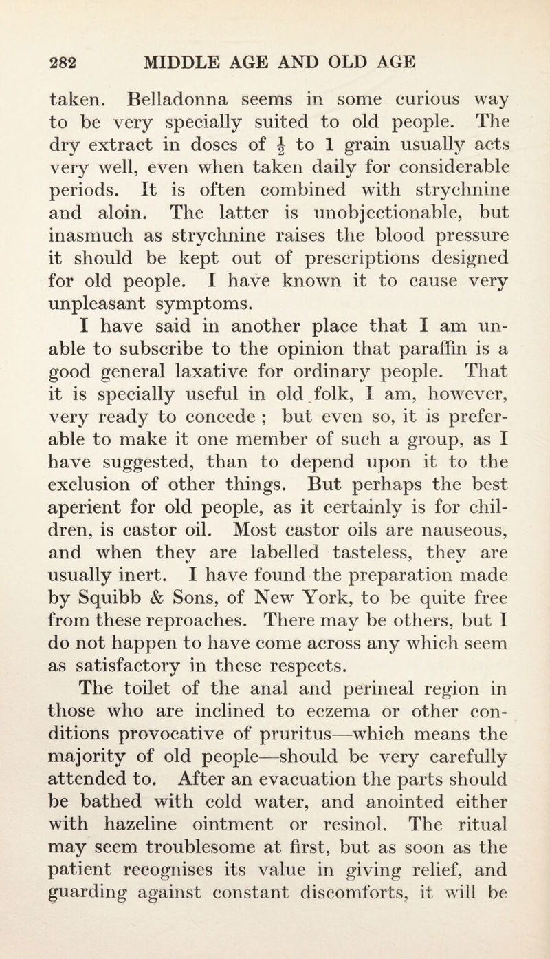 taken. Belladonna seems in some curious way to be very specially suited to old people. The dry extract in doses of \ to 1 grain usually acts very well, even when taken daily for considerable periods. It is often combined with strychnine and aloin. The latter is unobjectionable, but inasmuch as strychnine raises the blood pressure it should be kept out of prescriptions designed for old people. I have known it to cause very unpleasant symptoms. I have said in another place that I am un¬ able to subscribe to the opinion that paraffin is a good general laxative for ordinary people. That it is specially useful in old folk, I am, however, very ready to concede ; but even so, it is prefer¬ able to make it one member of such a group, as I have suggested, than to depend upon it to the exclusion of other things. But perhaps the best aperient for old people, as it certainly is for chil¬ dren, is castor oil. Most castor oils are nauseous, and when they are labelled tasteless, they are usually inert. I have found the preparation made by Squibb & Sons, of New York, to be quite free from these reproaches. There may be others, but I do not happen to have come across any which seem as satisfactory in these respects. The toilet of the anal and perineal region in those who are inclined to eczema or other con¬ ditions provocative of pruritus—which means the majority of old people—should be very carefully attended to. After an evacuation the parts should be bathed with cold water, and anointed either with hazeline ointment or resinol. The ritual may seem troublesome at first, but as soon as the patient recognises its value in giving relief, and guarding against constant discomforts, it will be