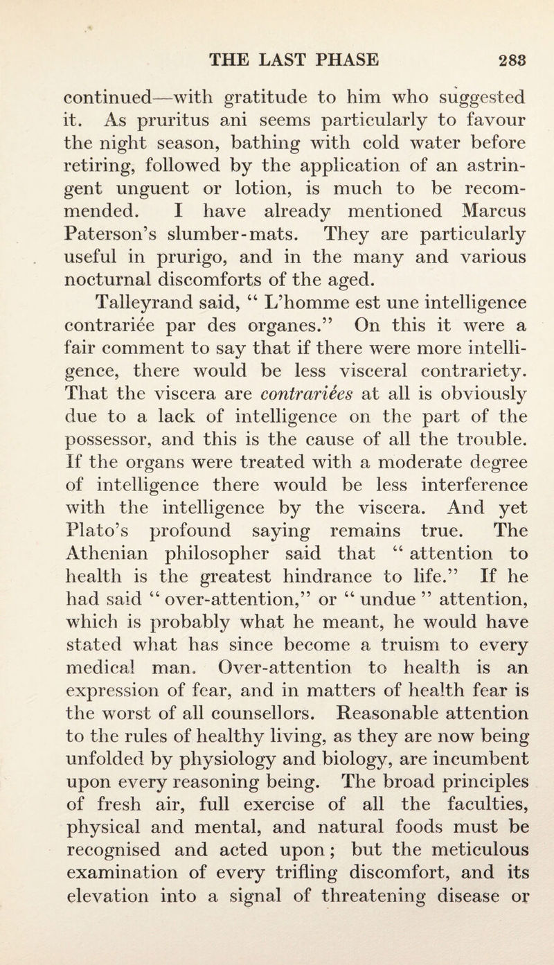 continued—with gratitude to him who suggested it. As pruritus ani seems particularly to favour the night season, bathing with cold water before retiring, followed by the application of an astrin¬ gent unguent or lotion, is much to be recom¬ mended. I have already mentioned Marcus Paterson’s slumber-mats. They are particularly useful in prurigo, and in the many and various nocturnal discomforts of the aged. Talleyrand said, “ L’homme est une intelligence contrariee par des organes.” On this it were a fair comment to say that if there were more intelli¬ gence, there would be less visceral contrariety. That the viscera are contrariees at all is obviously due to a lack of intelligence on the part of the possessor, and this is the cause of all the trouble. If the organs were treated with a moderate degree of intelligence there would be less interference with the intelligence by the viscera. And yet Plato’s profound saying remains true. The Athenian philosopher said that 44 attention to health is the greatest hindrance to life.” If he had said 44 over-attention,” or 44 undue ” attention, which is probably what he meant, he would have stated what has since become a truism to every medical man. Over-attention to health is an expression of fear, and in matters of health fear is the worst of all counsellors. Reasonable attention to the rules of healthy living, as they are now being unfolded by physiology and biology, are incumbent upon every reasoning being. The broad principles of fresh air, full exercise of all the faculties, physical and mental, and natural foods must be recognised and acted upon; but the meticulous examination of every trifling discomfort, and its elevation into a signal of threatening disease or
