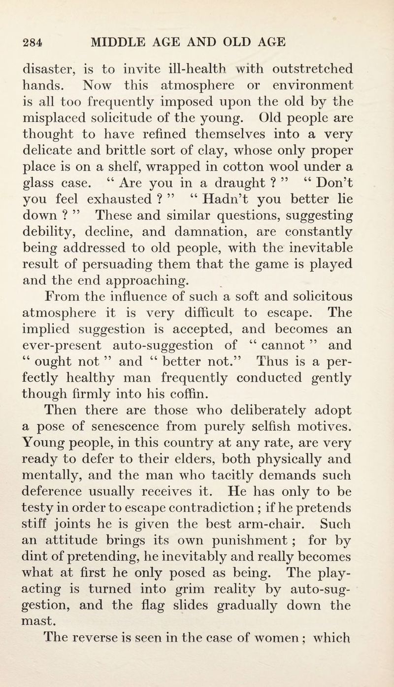 disaster, is to invite ill-health with outstretched hands. Now this atmosphere or environment is all too frequently imposed upon the old by the misplaced solicitude of the young. Old people are thought to have refined themselves into a very delicate and brittle sort of clay, whose only proper place is on a shelf, wrapped in cotton wool under a glass case. 44 Are you in a draught ? ” 44 Don’t you feel exhausted ? ” 44 Hadn’t you better lie down ? ” These and similar questions, suggesting debility, decline, and damnation, are constantly being addressed to old people, with the inevitable result of persuading them that the game is played and the end approaching. From the influence of such a soft and solicitous atmosphere it is very difficult to escape. The implied suggestion is accepted, and becomes an ever-present auto-suggestion of 44 cannot ” and 44 ought not ” and 44 better not.” Thus is a per¬ fectly healthy man frequently conducted gently though firmly into his coffin. Then there are those who deliberately adopt a pose of senescence from purely selfish motives. Young people, in this country at any rate, are very ready to defer to their elders, both physically and mentally, and the man who tacitly demands such deference usually receives it. He has only to be testy in order to escape contradiction ; if he pretends stiff joints he is given the best arm-chair. Such an attitude brings its own punishment ; for by dint of pretending, he inevitably and really becomes what at first he only posed as being. The play¬ acting is turned into grim reality by auto-sug¬ gestion, and the flag slides gradually down the mast. The reverse is seen in the case of women ; which