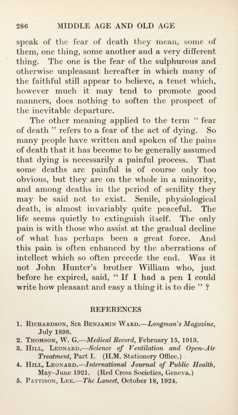 speak of the fear of death they mean, some of them, one thing, some another and a very different thing. The one is the fear of the sulphurous and otherwise unpleasant hereafter in which many of the faithful still appear to believe, a tenet which, however much it may tend to promote good manners, does nothing to soften the prospect of the inevitable departure. The other meaning applied to the term 44 fear of death ” refers to a fear of the act of dying. So many people have written and spoken of the pains of death that it has become to be generally assumed that dying is necessarily a painful process. That some deaths are painful is of course only too obvious, but they are on the whole in a minority, and among deaths in the period of senility they may be said not to exist. Senile, physiological death, is almost invariably quite peaceful. The life seems quietly to extinguish itself. The only pain is with those who assist at the gradual decline of what has perhaps been a great force. And this pain is often enhanced by the aberrations of intellect which so often precede the end. Was it not John Hunter’s brother William who, just before he expired, said, 44 If I had a pen I could write how pleasant and easy a thing it is to die ” ? REFERENCES 1. Richardson, Sir Benjamin Ward.—Longman’s Magazine, July 1898. 2. Thomson, W. G.—Medical Record, February 15, 1913. 3. Hill, Leonard.—Science of Ventilation and Open-Air Treatment, Part I. (H.M. Stationery Office.) 4. Hill, Leonard.—International Journal of Public Health, May-June 1921. (Red Cross Societies, Geneva.) 5. Pattison, Lee.—The Lancet, October 18, 1924.