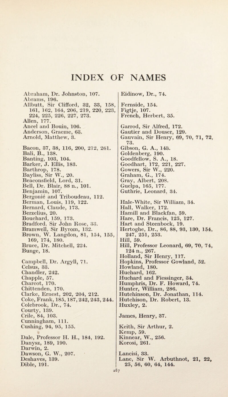 INDEX OF NAMES Abraham, Dr. Johnston, 107. Abrams, 196. Allbutt, Sir Clifford, 32, 33, 158, 161, 162, 164, 206, 219, 220, 223, 224, 225, 226, 227, 273. Allen, 177. Ancel and Bouin, 106. Anderson, Graeme, 63. Arnold, Matthew, 3. Bacon, 37, 38, 116, 200, 212, 261. Bali, B., 138. Banting, 103, 104. Barker, J. Ellis, 183. Barthrop, 178. Bayliss, Sir W., 20. Beaconsfield, Lord, 31. Bell, Dr. Blair, 88 n., 101. Benjamin, 107. Bergonie and Triboudeau, 112. Berman, Louis, 119, 122. Bernard, Claude, 173. Berzelius, 20. Bouchard, 159, 173. Bradford, Sir John Rose, 33. Bramwell, Sir Byrom, 132. Brown, W. Langdon, 81, 154, 155, 169, 174, 180. Bruce, Dr. Mitchell, 224. Bunge, 18. Campbell, Dr. Argyll, 71. Celsus, 33. Chandler, 242. Chappie, 57. Charcot, 170. Chittenden, 170. Clarke, Ernest, 202, 204, 212. Coke, Frank, 185,187, 242, 243, 244. Colebrook, Dr., 74. Courty, 139. Crile, 84, 103. Cunningham, 111. Cushing, 94, 95, 155. Dale, Professor H. H., 184, 192. Danysz, 189, 190. Darwin, 2. Dawson, G. W., 207. Deshaves, 139. Dible, 191. Eidinow, Dr., 74. Fernside, 154. Figtje, 107. French, Herbert, 35. Garrod, Sir Alfred, 172. Gautier and Douser, 129. Gauvain, Sir Henry, 69, 70, 71, 72, 73. Gibson, G. A., 143. Goldenberg, 190. Goodfellow, S. A., 18. Goodhart, 172, 221, 227. Gowers, Sir W., 220. Graham, G., 174. Gray, Albert, 208. Guelpa, 165, 177. Guthrie, Leonard, 34. Hale-White, Sir William, 34. Hall, Walker, 172. Hamill and Blackfan, 59. Hare, Dr. Francis, 125, 127. Hart and Steenbock, 19. Hertoghe, Dr., 86, 88, 93, 130, 154, 247, 251, 253. Hill, 59. Hill, Professor Leonard, 69, 70, 74, 124 n., 267. Holland, Sir Henry, 117. Hopkins, Professor Gowland, 52. Howland, 180. Huchard, 162. Huchard and Fiessinger, 34. Humphris, Dr. F. Howard, 74. Hunter, William, 286. Hutchinson, Dr. Jonathan, 114. Hutchison, Dr. Robert, 13. Huxley, 2. James, Henry, 37. Keith, Sir Arthur, 2. Kemp, 59. Kinnear, W., 256. Korosi, 261. Lancisi, 33. Lane, Sir W. Arbuthnot, 21, 22,
