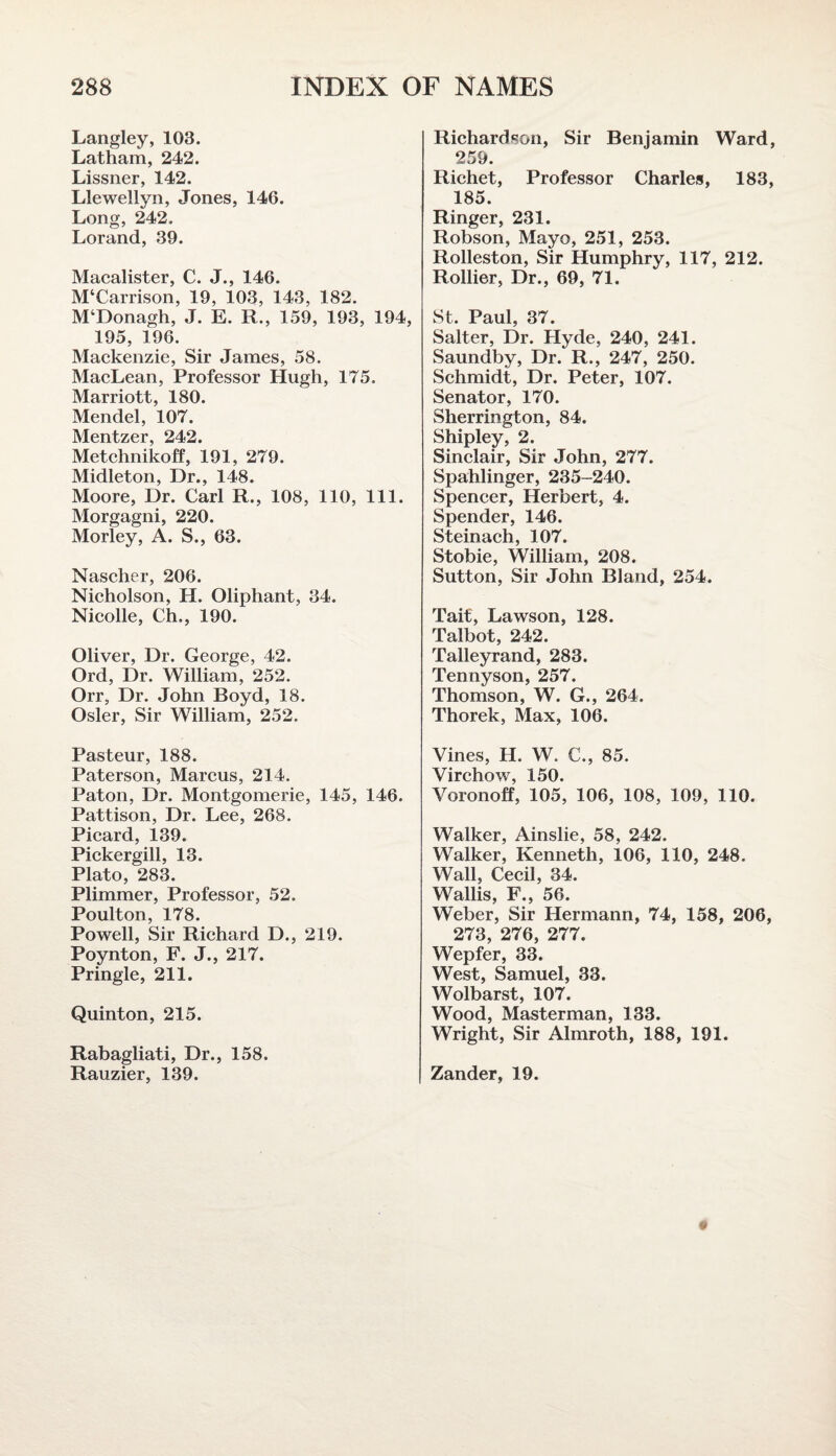 Langley, 103. Latham, 242. Lissner, 142. Llewellyn, Jones, 146. Long, 242. Lorand, 39. Macalister, C. J., 146. M‘Carrison, 19, 103, 143, 182. M‘Donagh, J. E. R., 159, 193, 194, 195, 196. Mackenzie, Sir James, 58. MacLean, Professor Hugh, 175. Marriott, 180. Mendel, 107. Mentzer, 242. Metchnikoff, 191, 279. Midleton, Dr., 148. Moore, Dr. Carl R., 108, 110, 111. Morgagni, 220. Morley, A. S., 63. Nascher, 206. Nicholson, H. Oliphant, 34. Nicolle, Ch., 190. Oliver, Dr. George, 42. Ord, Dr. William, 252. Orr, Dr. John Boyd, 18. Osier, Sir William, 252. Pasteur, 188. Paterson, Marcus, 214. Paton, Dr. Montgomerie, 145, 146. Pattison, Dr. Lee, 268. Picard, 139. Pickergill, 13. Plato, 283. Plimmer, Professor, 52. Poulton, 178. Powell, Sir Richard D., 219. Poynton, F. J., 217. Pringle, 211. Quinton, 215. Rabagliati, Dr., 158. Rauzier, 139. Richardson, Sir Benjamin Ward, 259. Richet, Professor Charles, 183, 185. Ringer, 231. Robson, Mayo, 251, 253. Rolleston, Sir Humphry, 117, 212. Rollier, Dr., 69, 71. St. Paul, 37. Salter, Dr. Hyde, 240, 241. Saundby, Dr. R., 247, 250. Schmidt, Dr. Peter, 107. Senator, 170. Sherrington, 84. Shipley, 2. Sinclair, Sir John, 277. Spahlinger, 235-240. Spencer, Herbert, 4. Spender, 146. Steinach, 107. Stobie, William, 208. Sutton, Sir John Bland, 254. Tait, Lawson, 128. Talbot, 242. Talleyrand, 283. Tennyson, 257. Thomson, W. G., 264. Thorek, Max, 106. Vines, H. W. C., 85. Virchow, 150. Voronoff, 105, 106, 108, 109, 110. Walker, Ainslie, 58, 242. Walker, Kenneth, 106, 110, 248. Wall, Cecil, 34. Wallis, F., 56. Weber, Sir Hermann, 74, 158, 206, 273, 276, 277. Wepfer, 33. West, Samuel, 33. Wolbarst, 107. Wood, Masterman, 133. Wright, Sir Almroth, 188, 191. Zander, 19.