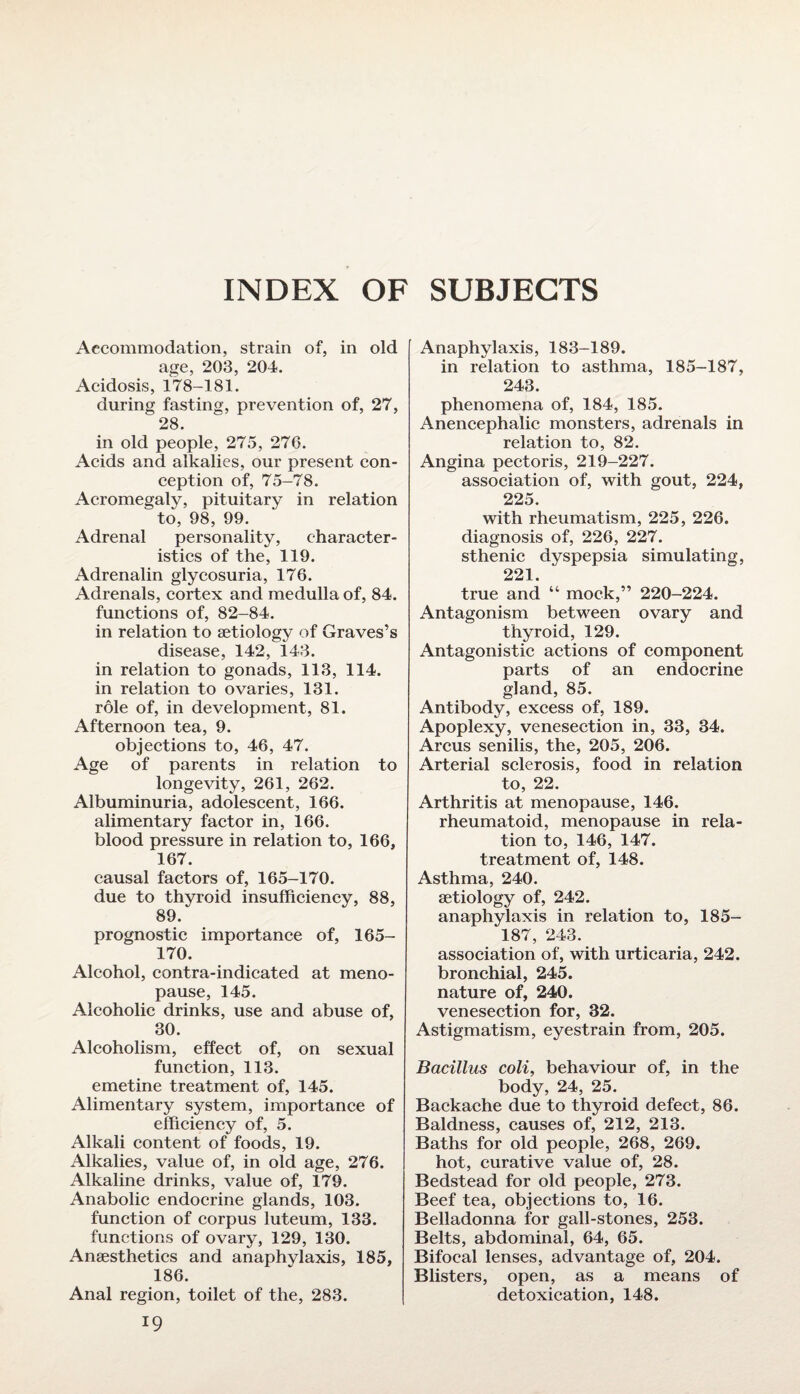 INDEX OF SUBJECTS Accommodation, strain of, in old age, 203, 204. Acidosis, 178-181. during fasting, prevention of, 27, 28. in old people, 275, 276. Acids and alkalies, our present con¬ ception of, 75-78. Acromegaly, pituitary in relation to, 98, 99. Adrenal personality, character¬ istics of the, 119. Adrenalin glycosuria, 176. Adrenals, cortex and medulla of, 84. functions of, 82-84. in relation to setiology of Graves’s disease, 142, 143. in relation to gonads, 113, 114. in relation to ovaries, 131. role of, in development, 81. Afternoon tea, 9. objections to, 46, 47. Age of parents in relation to longevity, 261, 262. Albuminuria, adolescent, 166. alimentary factor in, 166. blood pressure in relation to, 166, 167. causal factors of, 165-170. due to thyroid insufficiency, 88, 89. prognostic importance of, 165- 170. Alcohol, contra-indicated at meno¬ pause, 145. Alcoholic drinks, use and abuse of, 30. Alcoholism, effect of, on sexual function, 113. emetine treatment of, 145. Alimentary system, importance of efficiency of, 5. Alkali content of foods, 19. Alkalies, value of, in old age, 276. Alkaline drinks, value of, 179. Anabolic endocrine glands, 103. function of corpus luteum, 133. functions of ovary, 129, 130. Anaesthetics and anaphylaxis, 185, 186. Anal region, toilet of the, 283. 19 Anaphylaxis, 183-189. in relation to asthma, 185-187, 243. phenomena of, 184, 185. Anencephalic monsters, adrenals in relation to, 82. Angina pectoris, 219-227. association of, with gout, 224, 225. with rheumatism, 225, 226. diagnosis of, 226, 227. sthenic dyspepsia simulating, 221. true and “ mock,” 220-224. Antagonism between ovary and thyroid, 129. Antagonistic actions of component parts of an endocrine gland, 85. Antibody, excess of, 189. Apoplexy, venesection in, 33, 34. Arcus senilis, the, 205, 206. Arterial sclerosis, food in relation to, 22. Arthritis at menopause, 146. rheumatoid, menopause in rela¬ tion to, 146, 147. treatment of, 148. Asthma, 240. aetiology of, 242. anaphylaxis in relation to, 185- 187, 243. association of, with urticaria, 242. bronchial, 245. nature of, 240. venesection for, 32. Astigmatism, eyestrain from, 205. Bacillus coli, behaviour of, in the body, 24, 25. Backache due to thyroid defect, 86. Baldness, causes of, 212, 213. Baths for old people, 268, 269. hot, curative value of, 28. Bedstead for old people, 273. Beef tea, objections to, 16. Belladonna for gall-stones, 253. Belts, abdominal, 64, 65. Bifocal lenses, advantage of, 204. Blisters, open, as a means of detoxication, 148.