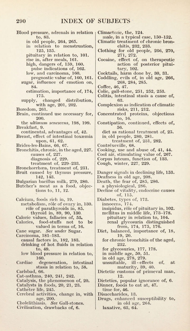 Blood pressure, adrenals in relation to, 83. in old people, 264, 265. in relation to menstruation, 125, 135. pituitary in relation to, 101. rise in, after meals, 161. high, dangers of, 159, 160. pulse indications of, 162. low, and carcinoma, 160. prognostic value of, 160, 161. sugar, influence of emotion on, 84. estimation, importance of, 174, 175. supply, changed distribution, with age, 201, 202. Boredom, 261. Brain, continued use necessary for, 200. the ultimum senescens, 198, 199. Breakfast, 9. continental, advantages of, 42. Breast, effect of intestinal toxaemia upon, 61, 62. Brides-les-Bains, 66, 67. Bronchitis, chronic, in the aged, 227. causes of, 227. diagnosis of, 229. treatment of, 229-233. Bronchorrhcea, treatment of, 231. Bruit caused by thymus pressure, 142, 143. Bulgarian bacillus milk, 279, 280. Butcher’s meat as a food, objec¬ tions to, 11, 12. Calcium, foods rich in, 19. metabolism, role of ovary in, 130. role of parathyroids in, 85. thyroid in, 89, 90, 130. Caloric values, fallacies of, 53. Calories, food-stuffs not to be valued in terms of, 16. Cane sugar. See under Sugar. Carcinoma, 181-183. causal factors in, 182, 183. drinking of hot fluids in relation to, 49. low blood pressure in relation to, 160. Cardiac degeneration, intestinal stasis in relation to, 58. Carlsbad, 66. Cat-asthma, 240, 241, 242. Catalysis, the phenomenon of, 20. Catalysts in foods, 20, 21, 23. Catheter life, 245. Cerebral activities, change in, with age, 200. Cholelithiasis. See Gall-stones. Civilisation, drawbacks of, 6. Climacteric, the, 124. male, in a typical case, 150-152. Climatic treatment of chronic bron¬ chitis, 232, 233. Clothing for old people, 266, 270, 271, 272. Cocaine, effect of, on therapeutic action of posterior pitui¬ tary, 102. Cocktails, harm done by, 30, 31. Coddling, evils of, in old age, 266, 268, 284, 285. Coffee, 46, 47. Colic, gall-stone, 251, 252, 253. Colitis, intestinal stasis a cause of, 63. Complexion as indication of climatic risks, 211, 212. Concentrated proteins, objections to, 16. Constipation, continued, effects of, 56. diet as rational treatment of, 25. hyoid people, 280, 281. treatment of, 231, 282. Contr^xeville, 68. Cooking, use and abuse of, 41, 44. Cool air, stimulating value of, 267. Corpus luteum, function of, 133. Cough, winter, 227, 229. Danger signals in declining life, 153. Deafness in old age, 208. Death, the fear of, 285, 286. a physiological, 286. Decline of vitality, endocrine causes of, 115. Diabetes, types of, 173. innocens, 174. insipidus, role of pituitary in, 102. mellitus in middle life, 173-178. pituitary in relation to, 104. renal glycosuria distinguished from, 174, 175, 176. Diet, balanced, importance of, 18, 19, 20. for chronic bronchitis of the aged, 232. for glycosuries, 177, 178. in middle age, 50, 51. in old age, 278, 279. unsuitable, ill - effects of, at maturity, 39, 40. Dietetic customs of primeval man, 12. Dietetics, popular ignorance of, 6. Dinner, foods to eat at, 47. time for, 46. Disaccharides, 13. Drugs, enhanced susceptibility to, in old age, 264. laxative, 63, 64.