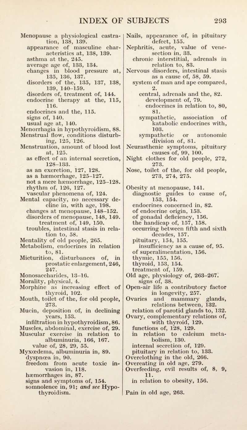 Menopause a physiological castra¬ tion, 138, 139. appearance of masculine char¬ acteristics at, 138, 139. asthma at the, 245. average age of, 133, 134. changes in blood pressure at, 135, 136, 137. disorders of the, 135, 137, 138, 139, 140-159. disorders of, treatment of, 144. endocrine therapy at the, 115, 116. endocrines and the, 115. signs of, 140. usual age at, 140. Menorrhagia in hypothyroidism, 88. Menstrual flow, conditions disturb¬ ing, 125, 126. Menstruation, amount of blood lost at, 125. as effect of an internal secretion, 128-133. as an excretion, 127, 128. as a haemorrhage, 125-127. not a mere haemorrhage, 125-128. rhythm of, 126, 127. vascular phenomena of, 124. Mental capacity, no necessary de¬ cline in, with age, 198. changes at menopause, 148-152. disorders of menopause, 148, 149. treatment of, 149, 150. troubles, intestinal stasis in rela¬ tion to, 58. Mentality of old people, 265. Metabolism, endocrines in relation to, 81. Micturition, disturbances of, in prostatic enlargement, 246, 247. Monosaccharides, 13-16. Morality, physical, 4. Morphine as increasing effect of thyroid, 102. Mouth, toilet of the, for old people, 273. Mucin, deposition of, in declining years, 153. infiltration in hypothyroidism, 86. Muscles, abdominal, exercise of, 29. Muscular exercise in relation to albuminuria, 166, 167. value of, 28, 29, 55. Myxoedema, albuminuria in, 89. dyspnoea in, 90. freedom from acute toxic in¬ vasion in, 118. haemorrhages in, 87. signs and symptoms of, 154. somnolence in, 91; and see Hypo¬ thyroidism. Nails, appearance of, in pituitary defect, 155. Nephritis, acute, value of vene¬ section in, 33. chronic interstitial, adrenals in relation to, 83. Nervous disorders, intestinal stasis as a cause of, 58, 59. system of man and ape compared, 2. central, adrenals and the, 82. development of, 79. endocrines in relation to, 80, 81. sympathetic, association of katabolic endocrines with, 103. sympathetic or autonomic division of, 81. Neurasthenic symptoms, pituitary causes of, 99, 100. Night clothes for old people, 272, 273. Nose, toilet of the, for old people, 273, 274, 275. Obesity at menopause, 141. diagnostic guides to cause of, 153, 154. endocrines concerned in, 82. of endocrine origin, 153. of gonadal deficiency, 156. the handicap of, 157, 158. occurring between fifth and sixth decades, 157. pituitary, 154, 155. insufficiency as a cause of, 95. of superalimentation, 156. thymic, 155, 156. thyroid, 153, 154. treatment of, 159. Old age, physiology of, 263-267. signs of, 38. Open-air life a contributory factor in longevity, 257. Ovaries and mammary glands, relations between, 132. relation of parotid glands to, 132. Ovary, complementary relations of, with thyroid, 129. functions of, 128, 129. in relation to calcium meta¬ bolism, 130. internal secretion of, 129. pituitary in relation to, 133. Overclothing in the old, 266. Overeating in old age, 279. Overfeeding, evil results of, 8, 9, 11. in relation to obesity, 156. Pain in old age, 263.