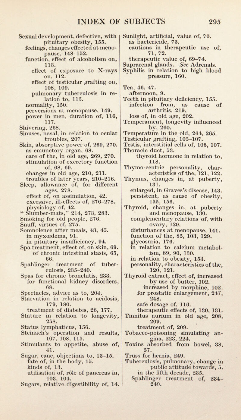 Sexual development, defective, with pituitary obesity, 155. feelings, changes effected at meno¬ pause, 148-152. function, effect of alcoholism on, 113. effect of exposure to X-rays on, 112. effect of testicular grafting on, 108, 109. pulmonary tuberculosis in re¬ lation to, 113. normality, 150. perversions at menopause, 149. power in men, duration of, 116, 117. Shivering, 268. Sinuses, nasal, in relation to ocular troubles, 207. Skin, absorptive power of, 269, 270. as emunctory organ, 68. care of the, in old age, 269, 270. stimulation of excretory function of, 68, 69. changes in old age, 210, 211. troubles of later years, 210-216. Sleep, allowance of, for different ages, 278. effect of, on assimilation, 42. excessive, ill-effects of, 276-278. physiology of, 42. “ Slumber-mats,” 214, 273, 283. Smoking for old people, 276. Snuff, virtues of, 275. Somnolence after meals, 43, 45. in myxcedema, 91. in pituitary insufficiency, 94. Spa treatment, effect of, on skin, 69. of chronic intestinal stasis, 65, 66. Spahlinger treatment of tuber¬ culosis, 235-240. Spas for chronic bronchitis, 233. for functional kidney disorders, 68. Spectacles, advice as to, 204. Starvation in relation to acidosis, 179, 180. treatment of diabetes, 26, 177. Stature in relation to longevity, 258. Status lymphaticus, 156. Steinach’s operation and results, 107, 108, 115. Stimulants to appetite, abuse of, 41. Sugar, cane, objections to, 13-15. fate of, in the body, 15. kinds of, 13. utilisation of, role of pancreas in, 103, 104. Sugars, relative digestibility of, 14. Sunlight, artificial, value of, 70. as bactericide, 73. cautions in therapeutic use of, 71, 72. therapeutic value of, 69-74. Suprarenal glands. See Adrenals. Syphilis in relation to high blood pressure, 160. Tea, 46, 47. afternoon, 9. Teeth in pituitary deficiency, 155. infection from, as cause of arthritis, 219. loss of, in old age, 202. Temperament, longevity influenced by, 260. Temperature in the old, 264, 265. Testicular grafting, 105-107. Testis, interstitial cells of, 106, 107. Thoracic duct, 53. thyroid hormone in relation to, 118. Thymo-centric personality, char¬ acteristics of the, 121, 122. Thymus, changes in, at puberty, 131. enlarged, in Graves’s disease, 143. persistent, as cause of obesity, 155, 156. Thyroid, changes in, at puberty and menopause, 130. complementary relations of, with ovary, 129. disturbances at menopause, 141. function of the, 85, 103, 129. glycosuria, 176. in relation to calcium metabol¬ ism, 89, 90, 130. in relation to obesity, 153. personality, characteristics of the, 120, 121. Thyroid extract, effect of, increased by use of butter, 102. increased by morphine, 102. for prostatic enlargement, 247, 248. safe dosage of, 116. therapeutic effects of, 130, 131. Tinnitus aurium in old age, 208, 209. treatment of, 209. Tobacco-poisoning simulating an¬ gina, 223, 224. Toxins absorbed from bowel, 38, 57. Truss for hernia, 249. Tuberculosis, pulmonary, change in public attitude towards, 5. in the fifth decade, 235. Spahlinger treatment of, 234- 240.