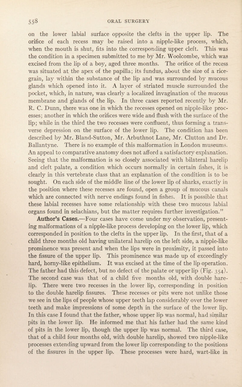 on the lower labial surface opposite the clefts in the upper lip. The orifice of each recess may be raised into a nipple-like process, which, when the mouth is shut, fits into the corresponding upper cleft. This was the condition in a specimen submitted to me by Mr. Woolcombe, which was excised from the lip of a boy, aged three months. The orifice of the recess was situated at the apex of the papilla; its fundus, about the size of a rice- grain, lay within the substance of the lip and was surrounded by mucous glands which opened into it. A layer of striated muscle surrounded the pocket, which, in nature, was clearly a localized invagination of the mucous membrane and glands of the lip. In three cases reported recently by Mr. R. C. Dunn, there was one in which the recesses opened on nipple-like proc¬ esses; another in which the orifices were wide and flush with the surface of the lip; while in the third the two recesses were confluent, thus forming a trans¬ verse depression on the surface of the lower lip. The condition has been described by Mr. Bland-Sutton, Mr. Arbuthnot Lane, Mr. Glutton and Dr. Ballantyne. There is no example of this malformation in London museums. An appeal to comparative anatomy does not afford a satisfactory explanation. Seeing that the malformation is so closely associated with bilateral harelip and cleft palate, a condition which occurs normally in certain fishes, it is clearly in this vertebrate class that an explanation of the condition is to be sought. On each side of the middle line of the lower lip of sharks, exactly in the position where these recesses are found, open a group of mucous canals which are connected with nerve endings found in fishes. It is possible that these labial recesses have some relationship with these two mucous labial organs found in selachians, but the matter requires further investigation.” Author’s Cases.—Four cases have come under my observation, present¬ ing malformations of a nipple-like process developing on the lower lip, which corresponded in position to the clefts in the upper lip. In the first, that of a child three months old having unilateral harelip on the left side, a nipple-like prominence was present and when the lips were in proximity, it passed into the fissure of the upper lip. This prominence was made up of exceedingly hard, horny-like epithelium. It was excised at the time of the lip operation. The father had this defect, but no defect of the palate or upper lip (Fig. 354). The second case was that of a child five months old, with double hare¬ lip. There were two recesses in the lower lip, corresponding in position to the double harelip fissures. These recesses or pits were not unlike those we see in the lips of people whose upper teeth lap considerably over the lower teeth and make impressions of some depth in the surface of the lower lip. In this case I found that the father, whose upper lip was normal, had similar pits in the lower lip. He informed me that his father had the same kind of pits in the lower lip, though the upper lip was normal. The third case, that of a child four months old, with double harelip, showed two nipple-like processes extending upward from the lower lip corresponding to the positions of the fissures in the upper lip. These processes were hard, wart-like in