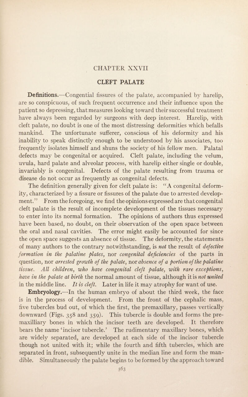 CHAPTER XXVII CLEFT PALATE Definitions.—Congential fissures of the palate, accompanied by harelip, are so conspicuous, of such frequent occurrence and their influence upon the patient so depressing, that measures looking toward their successful treatment have always been regarded by surgeons with deep interest. Harelip, with cleft palate, no doubt is one of the most distressing deformities which befalls mankind. The unfortunate sufferer, conscious of his deformity and his inability to speak distinctly enough to be understood by his associates, too frequently isolates himself and shuns the society of his fellow men. Palatal defects may be congenital or acquired. Cleft palate, including the velum, uvula, hard palate and alveolar process, with harelip either single or double, invariably is congenital. Defects of the palate resulting from trauma or disease do not occur as frequently as congenital defects. The definition generally given for cleft palate is: “ A congenital deform¬ ity, characterized by a fissure or fissures of the palate due to arrested develop¬ ment.’5 From the foregoing, we find the opinions expressed are that congenital cleft palate is the result of incomplete development of the tissues necessary to enter into its normal formation. The opinions of authors thus expressed have been based, no doubt, on their observation of the open space between the oral and nasal cavities. The error might easily be accounted for since the open space suggests an absence of tissue. The deformity, the statements of many authors to the contrary notwithstanding, is not the result of defective formation in the palatine plates, nor congenital deficiencies of the parts in question, nor arrested growth of the palate, nor absence of a portion of the palatine tissue. All children, who have congenital cleft palate, with rare exceptions, have in the palate at birth the normal amount of tissue, although it is not united in the middle line. It is cleft. Later in life it may atrophy for want of use. Embryology.—In the human embryo of about the third week, the face is in the process of development. From the front of the cephalic mass, five tubercles bud out, of which the first, the premaxillary, passes vertically downward (Figs. 358 and 359). This tubercle is double and forms the pre- maxilliary bones in which the incisor teeth are developed. It therefore bears the name ‘incisor tubercle.’ The rudimentary maxillary bones, which are widely separated, are developed at each side of the incisor tubercle though not united with it; while the fourth and fifth tubercles, which are separated in front, subsequently unite in the median line and form the man¬ dible. Simultaneously the palate begins to be formed by the approach toward