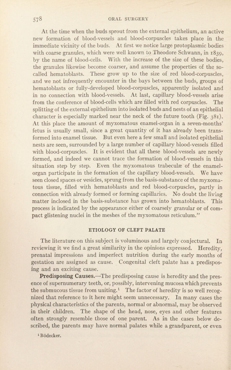 At the time when the buds sprout from the external epithelium, an active new formation of blood-vessels and blood-corpuscles takes place in the immediate vicinity of the buds. At first we notice large protoplasmic bodies with coarse granules, which were well known to Theodore Schwann, in 1839, by the name of blood-cells. With the increase of the size of these bodies, the granules likewise become coarser, and assume the properties of the so- called hematoblasts. These grow up to the size of red blood-corpuscles, and we not infrequently encounter in the bays between the buds, groups of hematoblasts or fully-developed, blood-corpuscles, apparently isolated and in no connection with blood-vessels. At last, capillary blood-vessels arise from the conference of blood-cells which are filled with red corpuscles. The splitting of the external epithelium into isolated buds and nests of an epithelial character is especially marked near the neck of the future tooth (Fig. 381). At this place the amount of myxomatous enamel-organ in a seven-months’ fetus is usually small, since a great quantity of it has already been trans¬ formed into enamel tissue. But even here a few small and isolated epithelial nests are seen, surrounded by a large number of capillary blood-vessels filled with blood-corpuscles. It is evident that all these blood-vessels are newly formed, and indeed we cannot trace the formation of blood-vessels in this situation step by step. Even the myxomatous trabeculae of the enamel- organ participate in the formation of the capillary blood-vessels. We have seen closed spaces or vesicles, sprung from the basis-substance of the myxoma¬ tous tissue, filled with hematoblasts and red blood-corpuscles, partly in connection with already formed or forming capillaries. No doubt the living matter inclosed in the basis-substance has grown into hematoblasts. This process is indicated by the appearance either of coarsely granular or of com¬ pact glistening nuclei in the meshes of the myxomatous reticulum.” ETIOLOGY OF CLEFT PALATE The literature on this subject is voluminous and largely conjectural. In reviewing it we find a great similarity in the opinions expressed. Heredity, prenatal impressions and imperfect nutrition during the early months of gestation are assigned as cause. Congenital cleft palate has a predispos¬ ing and an exciting cause. Predisposing Causes.—The predisposing cause is heredity and the pres¬ ence of supernumerary teeth, or, possibly, intervening mucosa which prevents the submucous tissue from uniting.1 The factor of heredity is so well recog¬ nized that reference to it here might seem unnecessary. In many cases the physical characteristics of the parents, normal or abnormal, may be observed in their children. The shape of the head, nose, eyes and other features often strongly resemble those of one parent. As in the cases below de¬ scribed, the parents may have normal palates while a grandparent, or even 1Bodecker.