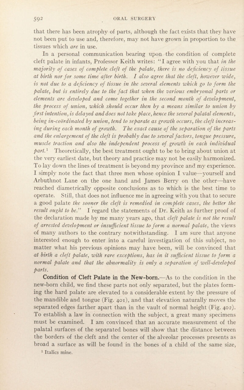 that there has been atrophy of parts, although the fact exists that they have not been put to use and, therefore, may not have grown in proportion to the tissues which are in use. In a personal communication bearing upon the condition of complete cleft palate in infants, Professor Keith writes: “I agree with you that in the majority of cases of complete cleft of the palate, there is no deficiency of tissue at birth nor for some time after birth. I also agree that the cleft, however wide, is not due to a deficiency of tissue in the several elements which go to form the palate, but is entirely due to the fact that when the various embryonal parts or elements are developed and come together in the second month of development, the process of union, which should occur then by a means similar to union by first intention, is delayed and does not take place, hence the several palatal elements, being in-coordinated by union, tend to separate as growth occurs, the cleft increas¬ ing during each month of growth. The exact cause of the separation of the parts and the enlargement of the cleft is probably due to several factors, tongue pressure, muscle traction and also the independent process of growth in each individual part.1 Theoretically, the best treatment ought to be to bring about union at the very earliest date, but theory and practice may not be easily harmonized. To lay down the lines of treatment is beyond my province and my experience. I simply note the fact that three men whose opinion I value—yourself and Arbuthnot Lane on the one hand and James Berry on the other—have reached diametrically opposite conclusions as to which is the best time to operate. Still, that does not influence me in agreeing with you that to secure a good palate the sooner the cleft is remedied in complete cases, the better the V result ought to bed1 I regard the statements of Dr. Keith as further proof of the declaration made by me many years ago, that cleft palate is not the result of arrested development or insufficient tissue to form a normal palate, the views of many authors to the contrary notwithstanding. I am sure that anyone interested enough to enter into a careful investigation of this subject, no matter what his previous opinions may have been, will be convinced that at birth a cleft palate, with rare exceptions, has in it sufficient tissue to form a normal palate and that the abnormality is only a separation of well-developed parts. Condition of Cleft Palate in the New-born.—As to the condition in the new-born child, we find these parts not only separated, but the plates form¬ ing the hard palate are elevated to a considerable extent by the pressure of the mandible and tongue (Fig. 401), and that elevation naturally moves the separated edges farther apart than in the vault of normal height (Fig. 402). To establish a law in connection with the subject, a great many specimens must be examined. I am convinced that an accurate measurement of the palatal surfaces of the separated bones will show that the distance between the borders of the cleft and the center of the alveolar processes presents as broad a surface as will be found in the bones of a child of the same size, 1 Italics mine.