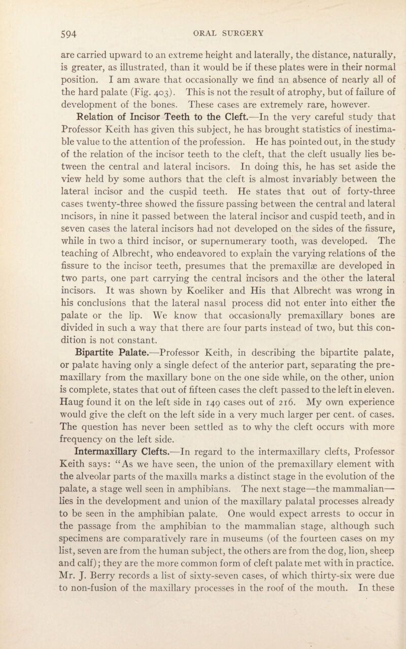 are carried upward to an extreme height and laterally, the distance, naturally, is greater, as illustrated, than it would be if these plates were in their normal position. I am aware that occasionally we find an absence of nearly ah of the hard palate (Fig. 403). This is not the result of atrophy, but of failure of development of the bones. These cases are extremely rare, however. Relation of Incisor Teeth to the Cleft.—In the very careful study that Professor Keith has given this subject, he has brought statistics of inestima¬ ble value to the attention of the profession. He has pointed out, in the study of the relation of the incisor teeth to the cleft, that the cleft usually lies be¬ tween the central and lateral incisors. In doing this, he has set aside the view held by some authors that the cleft is almost invariably between the lateral incisor and the cuspid teeth. He states that out of forty-three cases twenty-three showed the fissure passing between the central and lateral incisors, in nine it passed between the lateral incisor and cuspid teeth, and in seven cases the lateral incisors had not developed on the sides of the fissure, while in two a third incisor, or supernumerary tooth, was developed. The teaching of Albrecht, who endeavored to explain the varying relations of the fissure to the incisor teeth, presumes that the premaxillae are developed in two parts, one part carrying the central incisors and the other the lateral incisors. It was shown by Koeliker and His that Albrecht was wrong in his conclusions that the lateral nasal process did not enter into either the palate or the lip. We know that occasionally premaxillary bones are divided in such a way that there are four parts instead of two, but this con¬ dition is not constant. Bipartite Palate .—Professor Keith, in describing the bipartite palate, or palate having only a single defect of the anterior part, separating the pre¬ maxillary from the maxillary bone on the one side while, on the other, union is complete, states that out of fifteen cases the cleft passed to the left in eleven. Haug found it on the left side in 149 cases out of 216. My own experience would give the cleft on the left side in a very much larger per cent, of cases. The question has never been settled as to why the cleft occurs with more frequency on the left side. Intermaxillary Clefts.—In regard to the intermaxillary clefts, Professor Keith says: “As we have seen, the union of the premaxillary element with the alveolar parts of the maxilla marks a distinct stage in the evolution of the palate, a stage well seen in amphibians. The next stage—the mammalian—- lies in the development and union of the maxillary palatal processes already to be seen in the amphibian palate. One would expect arrests to occur in the passage from the amphibian to the mammalian stage, although such specimens are comparatively rare in museums (of the fourteen cases on my list, seven are from the human subject, the others are from the dog, lion, sheep and calf); they are the more common form of cleft palate met with in practice. Mr. J. Berry records a list of sixty-seven cases, of which thirty-six were due to non-fusion of the maxillary processes in the roof of the mouth. In these