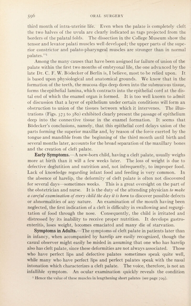 third month of intra-uterine life. Even when the palate is completely cleft the two halves of the uvula are clearly indicated as tags projected from the borders of the palatal folds. The dissection in the College Museum show the tensor and levator palati muscles well developed; the upper parts of the supe¬ rior constrictor and palato-pharyngeal muscles are stronger than in normal palates.”1 Among the many causes that have been assigned for failure of union of the palate within the first two months of embryonal life, the one advanced by the late Dr. C. F. W. Bodecker of Berlin is, I believe, most to be relied upon. It is based upon physiological and anatomical grounds. We know that in the formation of the teeth, the mucosa dips deep down into the submucous tissue, forms the epithelial lamina, which contracts into the epithelial cord at the dis¬ tal end of which the enamel organ is formed. It is too well known to admit of discussion that a layer of epithelium under certain conditions will form an obstruction to union of the tissues between which it intervenes. The illus¬ trations (Figs. 373 to 380) exhibited clearly present the passage of epithelium deep into the connective tissue in the enamel formation. It seems that Bodecker’s conclusions, namely, that this epithelial cord delays union of the parts forming the superior maxillae and, by reason of the force exerted by the tongue and mandible from the beginning of the third month until birth and several months later, accounts for the broad separation of the maxillary bones and the creation of cleft palate. Early Symptoms.—A new-born child, having a cleft palate, usually weighs more at birth than it will a few weeks later. The loss of weight is due to defective deglutition and nutrition and, not infrequently, to improper food. Lack of knowledge regarding infant food and feeding is very common. In the absence of harelip, the deformity of cleft palate is often not discovered for several days—sometimes weeks. This is a great oversight on the part of the obstetrician and nurse. It is the duty of the attending physician to make a careful examination of every child the day it is born to discover possible defects or abnormalities of any nature. An examination of the mouth having been neglected, the first indication of a cleft is difficulty in swallowing and regurgi¬ tation of food through the nose. Consequently, the child is irritated and distressed by its inability to receive proper nutrition. It develops gastro¬ enteritis, loses weight, becomes emaciated and many die of starvation. Symptoms in Adults.—The symptoms of cleft palate in patients later than in infancy, when accompanied by harelip are easily recognized, though the casual observer might easily be misled in assuming that one who has harelip also has cleft palate, since these deformities are not always associated. Those who have perfect lips and defective palates sometimes speak quite well, while many who have perfect lips and perfect palates speak with the nasal intonation which characterizes a cleft palate. The voice, therefore, is not an infallible symptom. An ocular examination quickly reveals the condition 1 Hence the value of these muscles in lengthening short palates (see page 709).