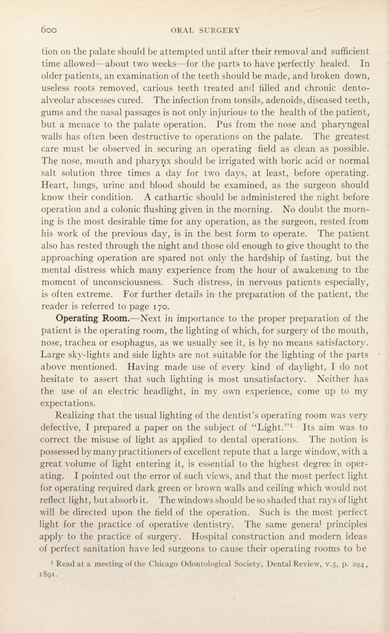 tion on the palate should be attempted until after their removal and sufficient time allowed—about two weeks-—for the parts to have perfectly healed. In older patients, an examination of the teeth should be made, and broken down, useless roots removed, carious teeth treated and filled and chronic dento- alveolar abscesses cured. The infection from tonsils, adenoids, diseased teeth, gums and the nasal passages is not only injurious to the health of the patient, but a menace to the palate operation. Pus from the nose and pharyngeal walls has often been destructive to operations on the palate. The greatest care must be observed in securing an operating field as clean as possible. The nose, mouth and pharynx should be irrigated with boric acid or normal salt solution three times a day for two days, at least, before operating. Heart, lungs, urine and blood should be examined, as the surgeon should know their condition. A cathartic should be administered the night before operation and a colonic flushing given in the morning. No doubt the morn¬ ing is the most desirable time for any operation, as the surgeon, rested from his work of the previous day, is in the best form to operate. The patient also has rested through the night and those old enough to give thought to the approaching operation are spared not only the hardship of fasting, but the mental distress which many experience from the hour of awakening to the moment of unconsciousness. Such distress, in nervous patients especially, is often extreme. For further details in the preparation of the patient, the reader is referred to page 170. Operating Room.—Next in importance to the proper preparation of the patient is the operating room, the lighting of which, for surgery of the mouth, nose, trachea or esophagus, as we usually see it, is by no means satisfactory. Large sky-lights and side lights are not suitable for the lighting of the parts above mentioned. Having made use of every kind of daylight, I do not hesitate to assert that such lighting is most unsatisfactory. Neither has the use of an electric headlight, in my own experience, come up to my expectations. Realizing that the usual lighting of the dentist’s operating room was very defective, I prepared a paper on the subject of “Light.”1 Its aim was to correct the misuse of light as applied to dental operations. The notion is possessed by many practitioners of excellent repute that a large window, with a great volume of light entering it, is essential to the highest degree in oper¬ ating. I pointed out the error of such views, and that the most perfect light for operating required dark green or brown walls and ceiling which would not reflect light, but absorb it. The windows should be so shaded that rays of light will be directed upon the field of the operation. Such is the most perfect light for the practice of operative dentistry. The same genera1 principles apply to the practice of surgery. Hospital construction and modern ideas of perfect sanitation have led surgeons to cause their operating rooms to be 1 Read at a meeting of the Chicago Odontological Society, Dental Review, v.5, p. 294, 1891.