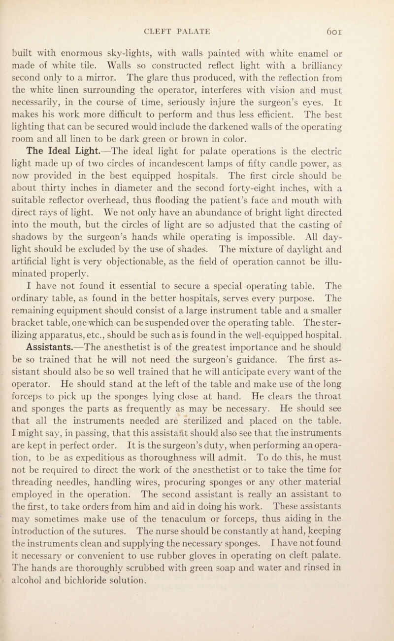 built with enormous sky-lights, with walls painted with white enamel or made of white tile. Walls so constructed reflect light with a brilliancy second only to a mirror. The glare thus produced, with the reflection from the white linen surrounding the operator, interferes with vision and must necessarily, in the course of time, seriously injure the surgeon’s eyes. It makes his work more difficult to perform and thus less efficient. The best lighting that can be secured would include the darkened walls of the operating room and all linen to be dark green or brown in color. The Ideal Light .—The ideal light for palate operations is the electric light made up of two circles of incandescent lamps of fifty candle power, as now provided in the best equipped hospitals. The first circle should be about thirty inches in diameter and the second forty-eight inches, with a suitable reflector overhead, thus flooding the patient’s face and mouth with direct rays of light. We not only have an abundance of bright light directed into the mouth, but the circles of light are so adjusted that the casting of shadows by the surgeon’s hands while operating is impossible. All day¬ light should be excluded by the use of shades. The mixture of daylight and artificial light is very objectionable, as the field of operation cannot be illu¬ minated properly. I have not found it essential to secure a special operating table. The ordinary table, as found in the better hospitals, serves every purpose. The remaining equipment should consist of a large instrument table and a smaller bracket table, one which can be suspended over the operating table. The ster¬ ilizing apparatus, etc., should be such as is found in the well-equipped hospital. Assistants.—The anesthetist is of the greatest importance and he should be so trained that he will not need the surgeon’s guidance. The first as¬ sistant should also be so well trained that he will anticipate every want of the operator. He should stand at the left of the table and make use of the long forceps to pick up the sponges lying close at hand. He clears the throat and sponges the parts as frequently as may be necessary. He should see that all the instruments needed are sterilized and placed on the table. I might say, in passing, that this assistant should also see that the instruments are kept in perfect order. It is the surgeon’s duty, when performing an opera¬ tion, to be as expeditious as thoroughness will admit. To do this, he must not be required to direct the work of the anesthetist or to take the time for threading needles, handling wires, procuring sponges or any other material employed in the operation. The second assistant is really an assistant to the first, to take orders from him and aid in doing his work. These assistants may sometimes make use of the tenaculum or forceps, thus aiding in the introduction of the sutures. The nurse should be constantly at hand, keeping the instruments clean and supplying the necessary sponges. I have not found it necessary or convenient to use rubber gloves in operating on cleft palate. The hands are thoroughly scrubbed with green soap and water and rinsed in alcohol and bichloride solution.