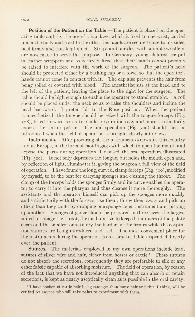 Position of the Patient on the Table.—The patient is placed on the oper¬ ating table and, by the use of a bandage, which is fixed to one wrist, carried under the body and fixed to the other, his hands are secured close to his sides, held firmly and thus kept quiet. Straps and buckles, with suitable wristlets, are now made to serve this purpose. In Germany, young children are put in leather wrappers and so securely fixed that their hands cannot possibly be raised to interfere with the work of the surgeon. The patient’s head should be protected either by a bathing cap or a towel so that the operator’s hands cannot come in contact with it. The cap also prevents the hair from being soiled or covered with blood. The anesthetist sits at the head and to the left of the patient, leaving the place to the right for the surgeon. The table should be high enough to enable the operator to stand straight. A roll should be placed under the neck so as to raise the shoulders and incline the head backward. I prefer this to the Rose position. When the patient is anesthetized, the tongue should be seized with the tongue forceps (Fig. 508), lifted forward so as to render respiration easy and more satisfactorily expose the entire palate. The oral speculum (Fig. 500) should then be introduced when the field of operation is brought clearly into view. Instruments.—After procuring all the instruments known in this country and in Europe, in the form of mouth gags with which to open the mouth and expose the parts during operation, I devised the oral speculum illustrated (Fig. 510). It not only depresses the tongue, but holds the mouth open and, by reflection of light, illuminates it, giving the surgeon a full view of the field of operation. I have found the long, curved, clamp forceps (Fig. 510), modified by myself, to be the best for carrying sponges and cleaning the throat. The clamp of the forceps holds the sponges firmly and its curve enables the opera¬ tor to carry it into the pharynx and thus cleanse it more thoroughly. The assistants and the operator himself can pick up the sponges more quickly and satisfactorily with the forceps, use them, throw them away and pick up others than they could by dropping one sponge-laden instrument and picking up another. Sponges of gauze should be prepared in three sizes, the largest suited to sponge the throat, the medium size to keep the surfaces of the palate clean and the smallest ones to dry the borders of the fissure while the coapta¬ tion sutures are being introduced and tied. The most convenient place for the instruments during the operation is on a bracket table suspended directly over the patient. Sutures.—The materials employed in my own operations include lead, sutures of silver wire and hair, either from horses or cattle.1 These sutures do not absorb the secretions, consequently they are preferable to silk or any other fabric capable of absorbing moisture. The field of operation, by reason of the fact that we have not introduced anything that can absorb or retain secretions, is kept as nearly aseptically clean as is possible in the oral cavity. 11 have spoken of cattle hair being stronger than horse-hair and this, I think, will be verified by anyone who will take pains to experiment with them.