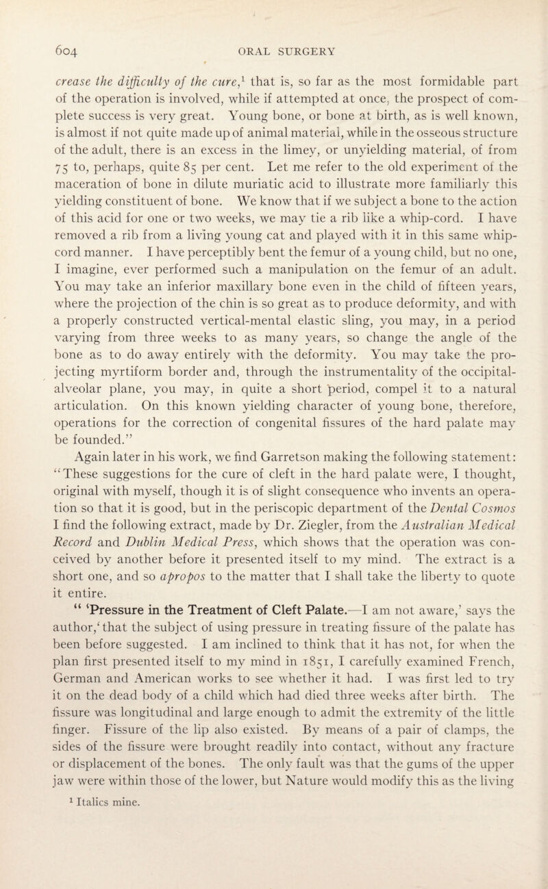 crease the difficulty of the cure,1 that is, so far as the most formidable part of the operation is involved, while if attempted at once, the prospect of com¬ plete success is very great. Young bone, or bone at birth, as is well known, is almost if not quite made up of animal material, while in the osseous structure of the adult, there is an excess in the limey, or unyielding material, of from 75 to, perhaps, quite 85 per cent. Let me refer to the old experiment of the maceration of bone in dilute muriatic acid to illustrate more familiarly this yielding constituent of bone. We know that if we subject a bone to the action of this acid for one or two weeks, we may tie a rib like a whip-cord. I have removed a rib from a living young cat and played with it in this same whip¬ cord manner. I have perceptibly bent the femur of a young child, but no one, I imagine, ever performed such a manipulation on the femur of an adult. You may take an inferior maxillary bone even in the child of fifteen years, where the projection of the chin is so great as to produce deformity, and with a properly constructed vertical-mental elastic sling, you may, in a period varying from three weeks to as many years, so change the angle of the bone as to do away entirely with the deformity. You may take the pro¬ jecting myrtiform border and, through the instrumentality of the occipital- alveolar plane, you may, in quite a short period, compel it to a natural articulation. On this known yielding character of young bone, therefore, operations for the correction of congenital fissures of the hard palate may be founded.” Again later in his work, we find Garretson making the following statement: “These suggestions for the cure of cleft in the hard palate were, I thought, original with myself, though it is of slight consequence who invents an opera¬ tion so that it is good, but in the periscopic department of the Dental Cosmos I find the following extract, made by Dr. Ziegler, from the Australian Medical Record and Dublin Medical Press, which shows that the operation was con¬ ceived by another before it presented itself to my mind. The extract is a short one, and so apropos to the matter that I shall take the liberty to quote it entire. “ * Pressure in the Treatment of Cleft Palate.—I am not aware,’ says the author/that the subject of using pressure in treating fissure of the palate has been before suggested. I am inclined to think that it has not, for when the plan first presented itself to my mind in 1851, I carefully examined French, German and American works to see whether it had. I was first led to trv J it on the dead body of a child which had died three weeks after birth. The fissure was longitudinal and large enough to admit the extremity of the little finger. Fissure of the lip also existed. By means of a pair of clamps, the sides of the fissure were brought readily into contact, without any fracture * * or displacement of the bones. The only fault was that the gums of the upper jaw were within those of the lower, but Nature would modify this as the living