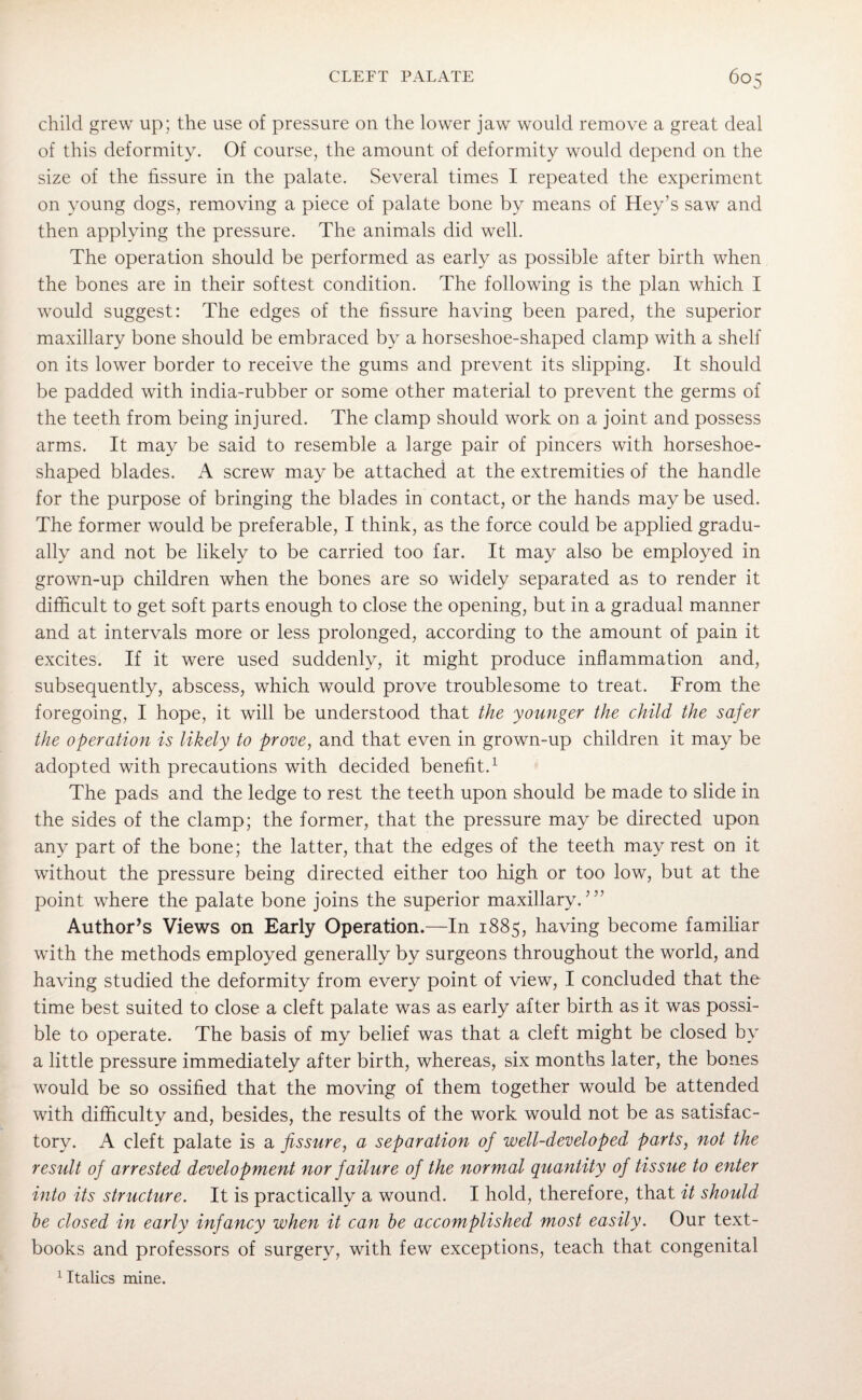 child grew up; the use of pressure on the lower jaw would remove a great deal of this deformity. Of course, the amount of deformity would depend on the size of the fissure in the palate. Several times I repeated the experiment on young dogs, removing a piece of palate bone by means of Hey’s saw and then applying the pressure. The animals did well. The operation should be performed as early as possible after birth when the bones are in their softest condition. The following is the plan which I would suggest: The edges of the fissure having been pared, the superior maxillary bone should be embraced by a horseshoe-shaped clamp with a shelf on its lower border to receive the gums and prevent its slipping. It should be padded with india-rubber or some other material to prevent the germs of the teeth from being injured. The clamp should work on a joint and possess arms. It may be said to resemble a large pair of pincers with horseshoe¬ shaped blades. A screw may be attached at the extremities of the handle for the purpose of bringing the blades in contact, or the hands maybe used. The former would be preferable, I think, as the force could be applied gradu¬ ally and not be likely to be carried too far. It may also be employed in grown-up children when the bones are so widely separated as to render it difficult to get soft parts enough to close the opening, but in a gradual manner and at intervals more or less prolonged, according to the amount of pain it excites. If it were used suddenly, it might produce inflammation and, subsequently, abscess, which would prove troublesome to treat. From the foregoing, I hope, it will be understood that the younger the child the safer the operation is likely to prove, and that even in grown-up children it may be adopted with precautions with decided benefit.1 The pads and the ledge to rest the teeth upon should be made to slide in the sides of the clamp; the former, that the pressure may be directed upon any part of the bone; the latter, that the edges of the teeth may rest on it without the pressure being directed either too high or too low, but at the point where the palate bone joins the superior maxillary.? ” Author’s Views on Early Operation.—In 1885, having become familiar with the methods employed generally by surgeons throughout the world, and having studied the deformity from every point of view, I concluded that the time best suited to close a cleft palate was as early after birth as it was possi¬ ble to operate. The basis of my belief was that a cleft might be closed by a little pressure immediately after birth, whereas, six months later, the bones would be so ossified that the moving of them together would be attended with difficulty and, besides, the results of the work would not be as satisfac¬ tory. A cleft palate is a fissure, a separation of well-developed parts, not the result of arrested development nor failure of the normal quantity of tissue to enter into its structure. It is practically a wound. I hold, therefore, that it should he closed in early infancy when it can be accomplished most easily. Our text¬ books and professors of surgery, with few exceptions, teach that congenital