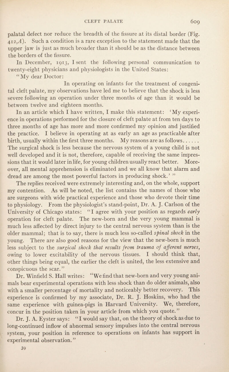 palatal defect nor reduce the breadth of the fissure at its distal border (Fig. 412,.4). Such a condition is a rare exception to the statement made that the upper jaw is just as much broader than it should be as the distance between the borders of the fissure. In December, 1913, I sent the following personal communication to twenty-eight physicians and physiologists in the United States: “My dear Doctor: In operating on infants for the treatment of congeni¬ tal cleft palate, my observations have led me to believe that the shock is less severe following an operation under three months of age than it would be between twelve and eighteen months. In an article which I have written, I make this statement: cMy experi¬ ence in operations performed for the closure of cleft palate at from ten days to three months of age has more and more confirmed my opinion and justified the practice. I believe in operating at as early an age as practicable after birth, usually within the first three months. My reasons are as follows. The surgical shock is less because the nervous system of a young child is not well developed and it is not, therefore, capable of receiving the same impres¬ sions that it would later in life, for young children usually react better. More¬ over, all mental apprehension is eliminated and we all know that alarm and dread are among the most powerful factors in producing shock.’ ” The replies received were extremely interesting and, on the whole, support my contention. As will be noted, the list contains the names of those who are surgeons with wide practical experience and those who devote their time to physiology. From the physiologist’s stand-point, Dr. A. J. Carlson of the University of Chicago states: “I agree with your position as regards early operation for cleft palate. The new-born and the very young mammal is much less affected by direct injury to the central nervous system than is the older mammal; that is to say, there is much less so-called spinal shock in the young. There are also good reasons for the view that the new-born is much less subject to the surgical shock that results from trauma of afferent nerves, owing to lower excitability of the nervous tissues. I should think that, other things being equal, the earlier the cleft is united, the less extensive and conspicuous the scar.” Dr. Winfield S. Hall writes: uWe find that new-born and very young ani¬ mals bear experimental operations with less shock than do older animals, also with a smaller percentage of mortality and noticeably better recovery. This experience is confirmed by my associate, Dr. R. J. Hoskins, who had the same experience with guinea-pigs in Harvard University. We, therefore, concur in the position taken in your article from which you quote. ” Dr. J. A. Eyster says: “ I would say that, on the theory of shock as due to long-continued inflow of abnormal sensory impulses into the central nervous system, your position in reference to operations on infants has support in experimental observation.” 39