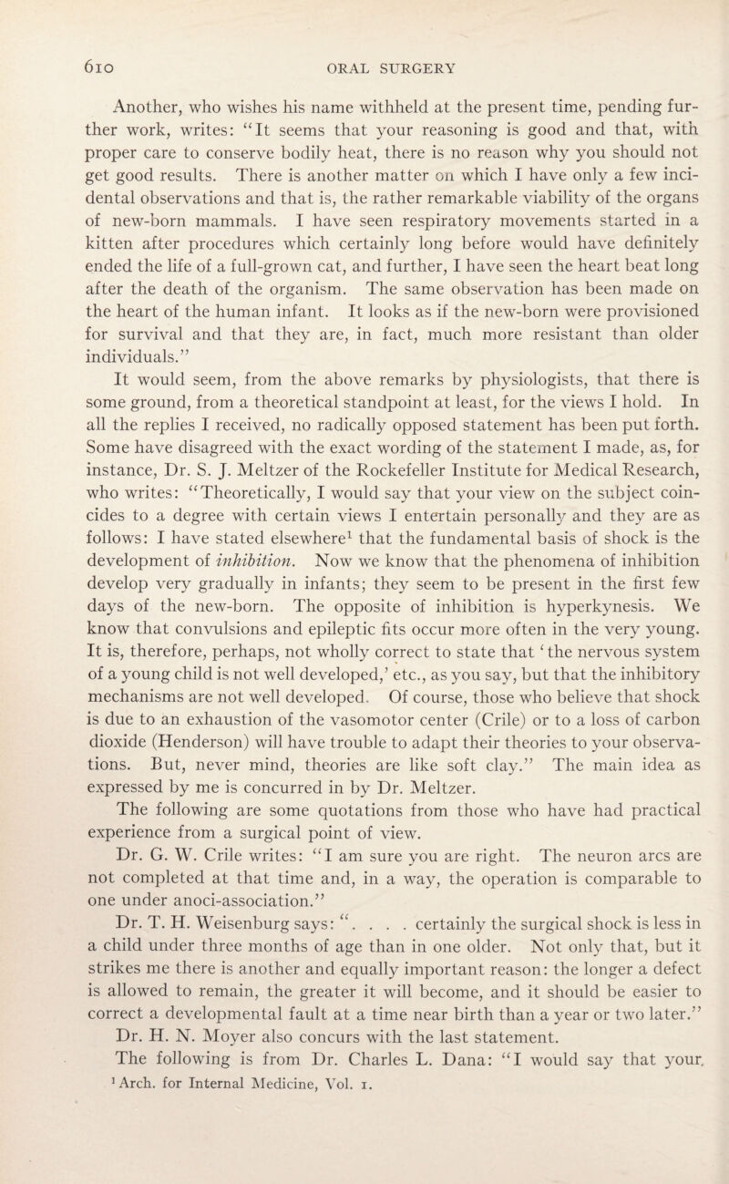 Another, who wishes his name withheld at the present time, pending fur¬ ther work, writes: “It seems that your reasoning is good and that, with proper care to conserve bodily heat, there is no reason why you should not get good results. There is another matter on which I have only a few inci¬ dental observations and that is, the rather remarkable viability of the organs of new-born mammals. I have seen respiratory movements started in a kitten after procedures which certainly long before would have definitely ended the life of a full-grown cat, and further, I have seen the heart beat long after the death of the organism. The same observation has been made on the heart of the human infant. It looks as if the new-born were provisioned for survival and that they are, in fact, much more resistant than older individuals.” It would seem, from the above remarks by physiologists, that there is some ground, from a theoretical standpoint at least, for the views I hold. In all the replies I received, no radically opposed statement has been put forth. Some have disagreed with the exact wording of the statement I made, as, for instance, Dr. S. J. Meltzer of the Rockefeller Institute for Medical Research, who writes: “Theoretically, I would say that your view on the subject coin¬ cides to a degree with certain views I entertain personally and they are as follows: I have stated elsewhere1 that the fundamental basis of shock is the development of inhibition. Now we know that the phenomena of inhibition develop very gradually in infants; they seem to be present in the first few days of the new-born. The opposite of inhibition is hyperkynesis. We know that convulsions and epileptic fits occur more often in the very young. It is, therefore, perhaps, not wholly correct to state that£ the nervous system of a young child is not well developed,’ etc., as you say, but that the inhibitory mechanisms are not well developed. Of course, those who believe that shock is due to an exhaustion of the vasomotor center (Crile) or to a loss of carbon dioxide (Henderson) will have trouble to adapt their theories to your observa¬ tions. But, never mind, theories are like soft clay.” The main idea as expressed by me is concurred in by Dr. Meltzer. The following are some quotations from those who have had practical experience from a surgical point of view. Dr. G. W. Crile writes: “I am sure you are right. The neuron arcs are not completed at that time and, in a way, the operation is comparable to one under anoci-association.” Dr. T. H. Weisenburg says: u... . certainly the surgical shock is less in a child under three months of age than in one older. Not only that, but it strikes me there is another and equally important reason: the longer a defect is allowed to remain, the greater it will become, and it should be easier to correct a developmental fault at a time near birth than a year or two later.” Dr. H. N. Moyer also concurs with the last statement. The following is from Dr. Charles L. Dana: “I would say that your, ’Arch, for Internal Medicine, Vol. i.