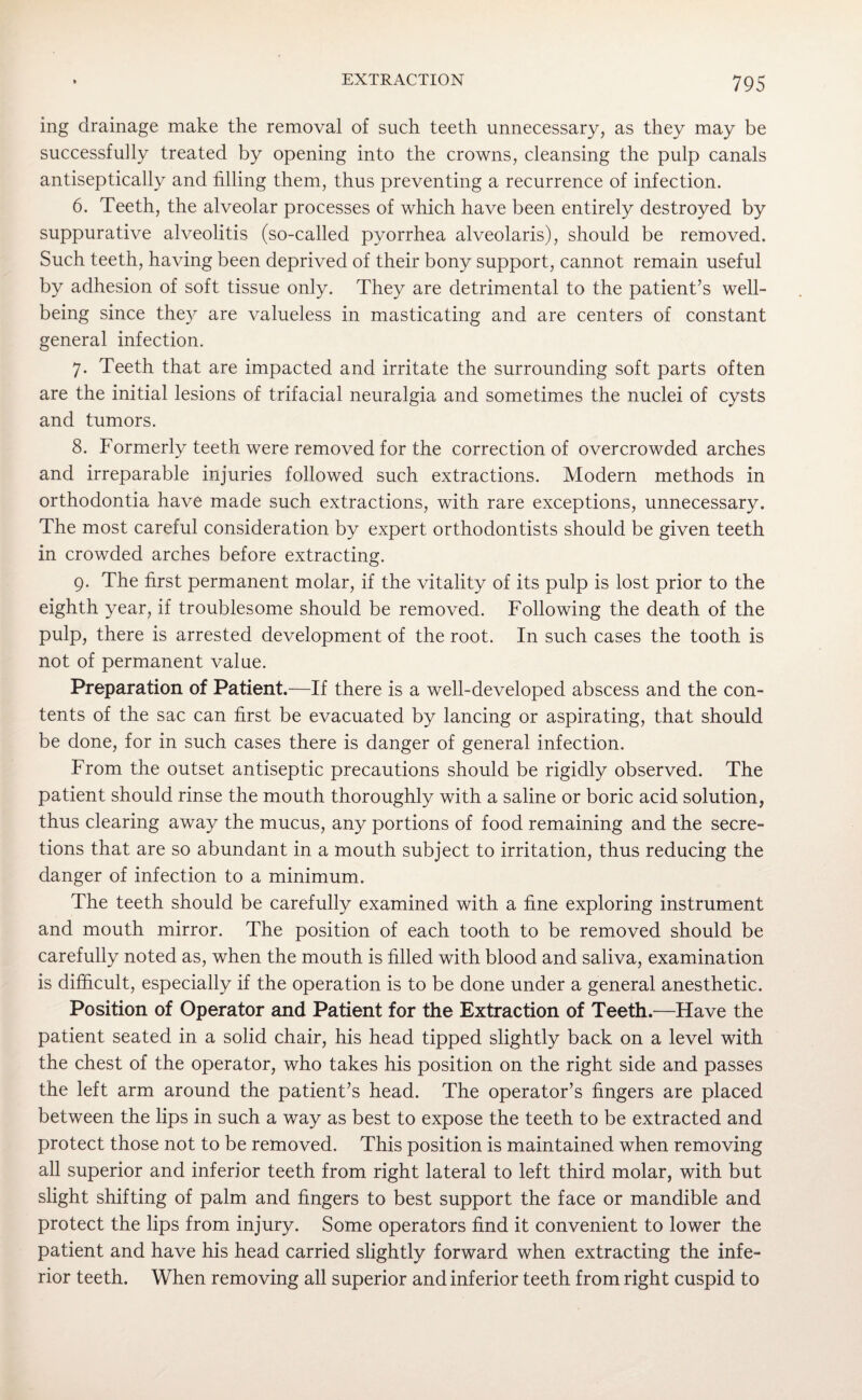 ing drainage make the removal of such teeth unnecessary, as they may be successfully treated by opening into the crowns, cleansing the pulp canals antiseptically and filling them, thus preventing a recurrence of infection. 6. Teeth, the alveolar processes of which have been entirely destroyed by suppurative alveolitis (so-called pyorrhea alveolaris), should be removed. Such teeth, having been deprived of their bony support, cannot remain useful by adhesion of soft tissue only. They are detrimental to the patient’s well¬ being since they are valueless in masticating and are centers of constant general infection. 7. Teeth that are impacted and irritate the surrounding soft parts often are the initial lesions of trifacial neuralgia and sometimes the nuclei of cysts and tumors. 8. Formerly teeth were removed for the correction of overcrowded arches and irreparable injuries followed such extractions. Modern methods in orthodontia have made such extractions, with rare exceptions, unnecessary. The most careful consideration by expert orthodontists should be given teeth in crowded arches before extracting. 9. The first permanent molar, if the vitality of its pulp is lost prior to the eighth year, if troublesome should be removed. Following the death of the pulp, there is arrested development of the root. In such cases the tooth is not of permanent value. Preparation of Patient.—If there is a well-developed abscess and the con¬ tents of the sac can first be evacuated by lancing or aspirating, that should be done, for in such cases there is danger of general infection. From the outset antiseptic precautions should be rigidly observed. The patient should rinse the mouth thoroughly with a saline or boric acid solution, thus clearing away the mucus, any portions of food remaining and the secre¬ tions that are so abundant in a mouth subject to irritation, thus reducing the danger of infection to a minimum. The teeth should be carefully examined with a fine exploring instrument and mouth mirror. The position of each tooth to be removed should be carefully noted as, when the mouth is filled with blood and saliva, examination is difficult, especially if the operation is to be done under a general anesthetic. Position of Operator and Patient for the Extraction of Teeth.—Have the patient seated in a solid chair, his head tipped slightly back on a level with the chest of the operator, who takes his position on the right side and passes the left arm around the patient’s head. The operator’s fingers are placed between the lips in such a way as best to expose the teeth to be extracted and protect those not to be removed. This position is maintained when removing all superior and inferior teeth from right lateral to left third molar, with but slight shifting of palm and fingers to best support the face or mandible and protect the lips from injury. Some operators find it convenient to lower the patient and have his head carried slightly forward when extracting the infe¬ rior teeth. When removing all superior and inferior teeth from right cuspid to
