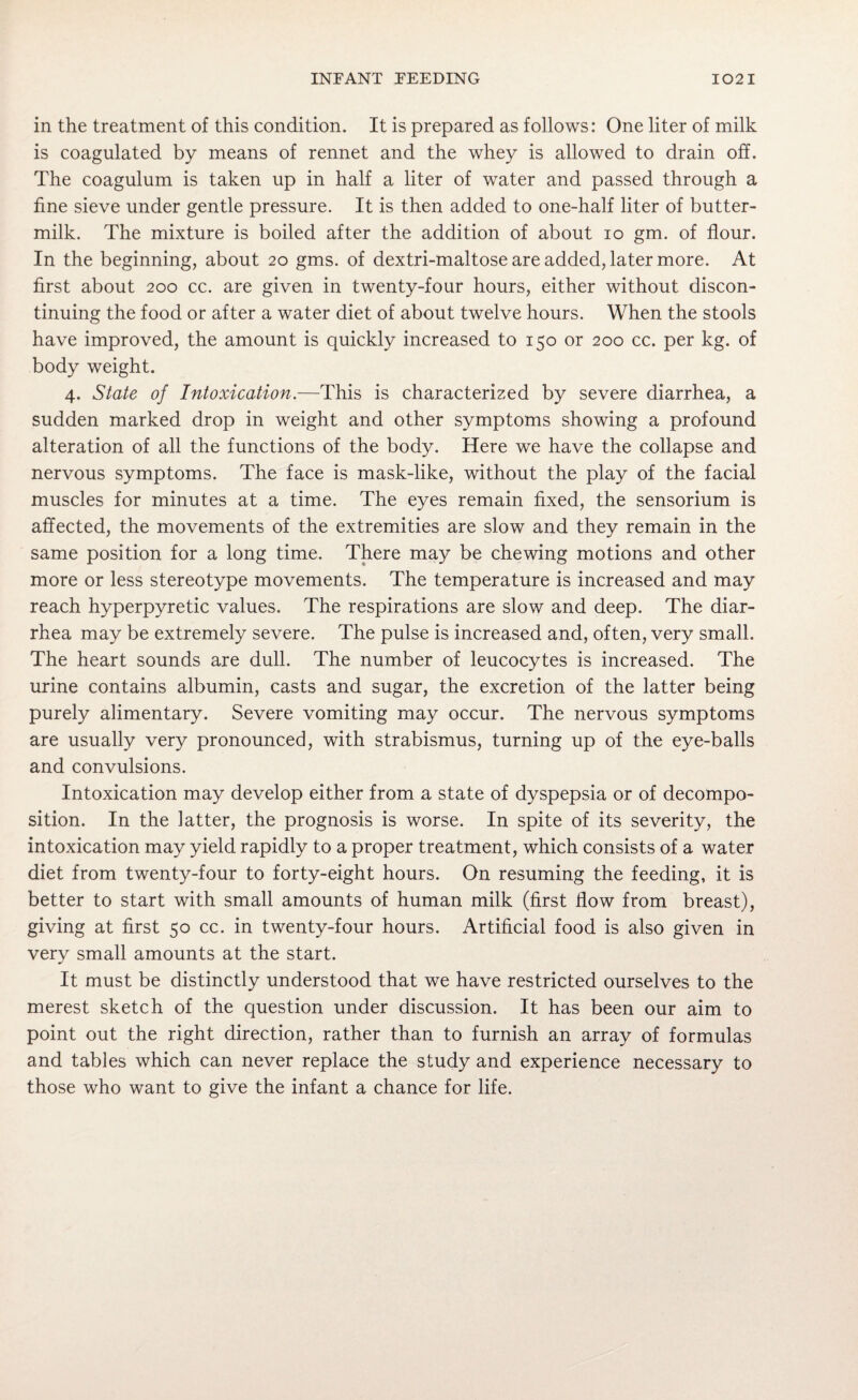 in the treatment of this condition. It is prepared as follows: One liter of milk is coagulated by means of rennet and the whey is allowed to drain off. The coagulum is taken up in half a liter of water and passed through a fine sieve under gentle pressure. It is then added to one-half liter of butter¬ milk. The mixture is boiled after the addition of about io gm. of flour. In the beginning, about 20 gms. of dextri-maltose are added, later more. At first about 200 cc. are given in twenty-four hours, either without discon¬ tinuing the food or after a water diet of about twelve hours. When the stools have improved, the amount is quickly increased to 150 or 200 cc. per kg. of body weight. 4. State of Intoxication.—This is characterized by severe diarrhea, a sudden marked drop in weight and other symptoms showing a profound alteration of all the functions of the body. Here we have the collapse and nervous symptoms. The face is mask-like, without the play of the facial muscles for minutes at a time. The eyes remain fixed, the sensorium is affected, the movements of the extremities are slow and they remain in the same position for a long time. There may be chewing motions and other more or less stereotype movements. The temperature is increased and may reach hyperpyretic values. The respirations are slow and deep. The diar¬ rhea may be extremely severe. The pulse is increased and, often, very small. The heart sounds are dull. The number of leucocytes is increased. The urine contains albumin, casts and sugar, the excretion of the latter being purely alimentary. Severe vomiting may occur. The nervous symptoms are usually very pronounced, with strabismus, turning up of the eye-balls and convulsions. Intoxication may develop either from a state of dyspepsia or of decompo¬ sition. In the latter, the prognosis is worse. In spite of its severity, the intoxication may yield rapidly to a proper treatment, which consists of a water diet from twenty-four to forty-eight hours. On resuming the feeding, it is better to start with small amounts of human milk (first flow from breast), giving at first 50 cc. in twenty-four hours. Artificial food is also given in very small amounts at the start. It must be distinctly understood that we have restricted ourselves to the merest sketch of the question under discussion. It has been our aim to point out the right direction, rather than to furnish an array of formulas and tables which can never replace the study and experience necessary to those who want to give the infant a chance for life.