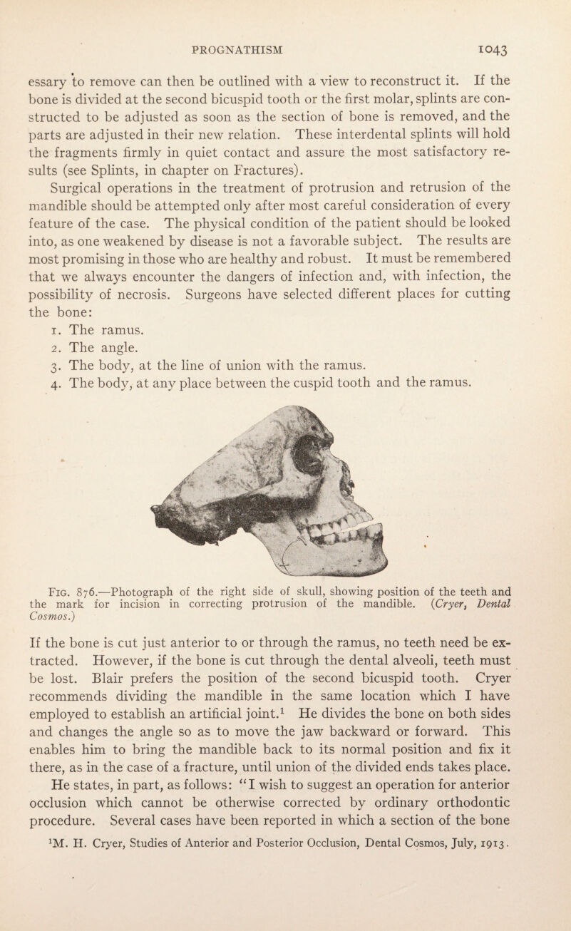 essary to remove can then be outlined with a view to reconstruct it. If the bone is divided at the second bicuspid tooth or the first molar, splints are con¬ structed to be adjusted as soon as the section of bone is removed, and the parts are adjusted in their new relation. These interdental splints will hold the fragments firmly in quiet contact and assure the most satisfactory re¬ sults (see Splints, in chapter on Fractures). Surgical operations in the treatment of protrusion and retrusion of the mandible should be attempted only after most careful consideration of every feature of the case. The physical condition of the patient should be looked into, as one weakened by disease is not a favorable subject. The results are most promising in those who are healthy and robust. It must be remembered that we always encounter the dangers of infection and, with infection, the possibility of necrosis. Surgeons have selected different places for cutting the bone: 1. The ramus. 2. The angle. 3. The body, at the line of union with the ramus. 4. The body, at any place between the cuspid tooth and the ramus. Fig. 876.—Photograph of the right side of skull, showing position of the teeth and the mark for incision in correcting protrusion of the mandible. (Cryer, Dental Cosmos.) If the bone is cut just anterior to or through the ramus, no teeth need be ex¬ tracted. However, if the bone is cut through the dental alveoli, teeth must be lost. Blair prefers the position of the second bicuspid tooth. Cryer recommends dividing the mandible in the same location which I have employed to establish an artificial joint.1 He divides the bone on both sides and changes the angle so as to move the jaw backward or forward. This enables him to bring the mandible back to its normal position and fix it there, as in the case of a fracture, until union of the divided ends takes place. He states, in part, as follows: “I wish to suggest an operation for anterior occlusion which cannot be otherwise corrected by ordinary orthodontic procedure. Several cases have been reported in which a section of the bone XM. H. Cryer, Studies of Anterior and Posterior Occlusion, Dental Cosmos, July, 1913.