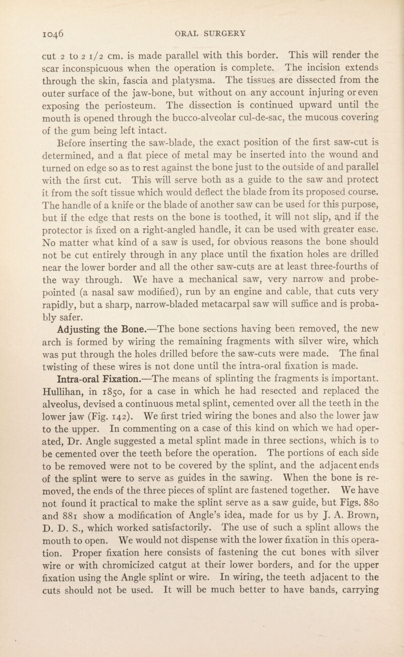 cut 2 to 2 1/2 cm. is made parallel with this border. This wall render the scar inconspicuous when the operation is complete. The incision extends through the skin, fascia and platysma. The tissues are dissected from the outer surface of the jaw-bone, but without on any account injuring or even exposing the periosteum. The dissection is continued upward until the mouth is opened through the bucco-alveolar cul-de-sac, the mucous covering of the gum being left intact. Before inserting the saw-blade, the exact position of the first saw-cut is determined, and a flat piece of metal may be inserted into the wound and turned on edge so as to rest against the bone just to the outside of and parallel with the first cut. This will serve both as a guide to the saw and protect it from the soft tissue which would deflect the blade from its proposed course. The handle of a knife or the blade of another saw can be used for this purpose, but if the edge that rests on the bone is toothed, it will not slip, and if the protector is fixed on a right-angled handle, it can be used with greater ease. No matter what kind of a saw is used, for obvious reasons the bone should not be cut entirely through in any place until the fixation holes are drilled near the lower border and all the other saw-cuts are at least three-fourths of the way through. We have a mechanical saw, very narrow and probe- pointed (a nasal saw modified), run by an engine and cable, that cuts very rapidly, but a sharp, narrow-bladed metacarpal saw will suffice and is proba¬ bly safer. Adjusting the Bone.—The bone sections having been removed, the new arch is formed by wiring the remaining fragments with silver wire, which was put through the holes drilled before the saw-cuts were made. The final twisting of these wires is not done until the intra-oral fixation is made. Intra-oral Fixation.—The means of splinting the fragments is important. Hullihan, in 1850, for a case in which he had resected and replaced the alveolus, devised a continuous metal splint, cemented over all the teeth in the lower jaw (Fig. 142). We first tried wiring the bones and also the lower jaw to the upper. In commenting on a case of this kind on which we had oper¬ ated, Dr. Angle suggested a metal splint made in three sections, which is to be cemented over the teeth before the operation. The portions of each side to be removed were not to be covered by the splint, and the adjacent ends of the splint were to serve as guides in the sawing. When the bone is re¬ moved, the ends of the three pieces of splint are fastened together. We have not found it practical to make the splint serve as a saw guide, but Figs. 880 and 881 show a modification of Angle’s idea, made for us by J. A. Brown, D. D. S., which worked satisfactorily. The use of such a splint allows the mouth to open. We would not dispense with the lower fixation in this opera¬ tion. Proper fixation here consists of fastening the cut bones with silver wire or with chromicized catgut at their lower borders, and for the upper fixation using the Angle splint or wire. In wiring, the teeth adjacent to the cuts should not be used. It will be much better to have bands, carrying