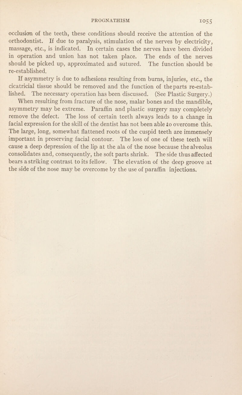 occlusion of the teeth, these conditions should receive the attention of the orthodontist. If due to paralysis, stimulation of the nerves by electricity, massage, etc., is indicated. In certain cases the nerves have been divided in operation and union has not taken place. The ends of the nerves should be picked up, approximated and sutured. The function should be re-established. If asymmetry is due to adhesions resulting from burns, injuries, etc., the cicatricial tissue should be removed and the function of the parts re-estab¬ lished. The necessary operation has been discussed. (See Plastic Surgery.) When resulting from fracture of the nose, malar bones and the mandible, asymmetry may be extreme. Paraffin and plastic surgery may completely remove the defect. The loss of certain teeth always leads to a change in facial expression for the skill of the dentist has not been able to overcome this. The large, long, somewhat flattened roots of the cuspid teeth are immensely important in preserving facial contour. The loss of one of these teeth will cause a deep depression of the lip at the ala of the nose because the alveolus consolidates and, consequently, the soft parts shrink. The side thus affected bears a striking contrast to its fellow. The elevation of the deep groove at the side of the nose may be overcome by the use of paraffin injections.