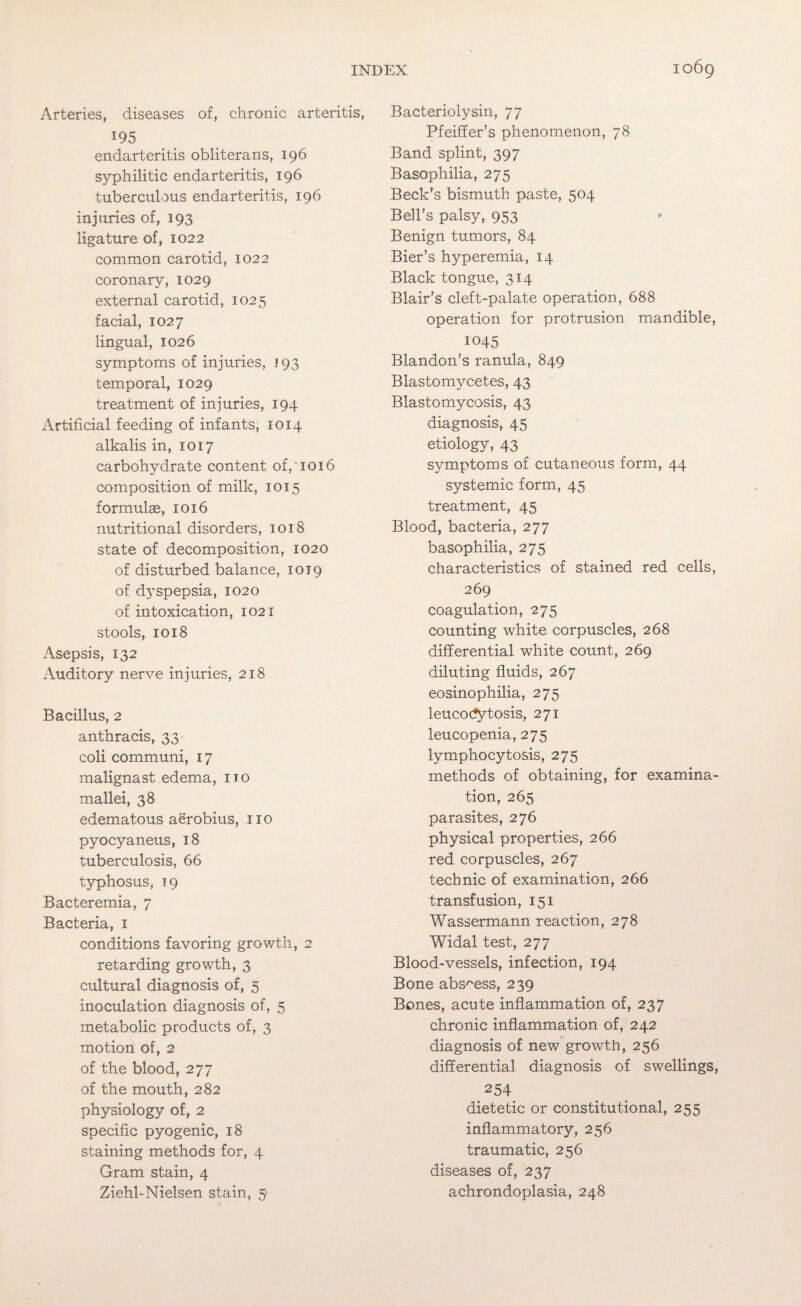 Arteries, diseases of, chronic arteritis, 195 endarteritis obliterans, 196 syphilitic endarteritis, 196 tuberculous endarteritis, 196 injuries of, 193 ligature of, 1022 common carotid, 1022 coronary, 1029 external carotid, 1025 facial, 1027 lingual, 1026 symptoms of injuries, 193 temporal, 1029 treatment of injuries, 194 Artificial feeding of infants, 1014 alkalis in, 1017 carbohydrate content of, 1016 composition of milk, 1015 formulae, 1016 nutritional disorders, 1018 state of decomposition, 1020 of disturbed balance, 1019 of dyspepsia, 1020 of intoxication, 1021 stools, 1018 Asepsis, 132 Auditory nerve injuries, 218 Bacillus, 2 anthracis, 33 coli communi, 17 malignast edema, no mallei, 38 edematous aerobius, no pyocyaneus, 18 tuberculosis, 66 typhosus, 19 Bacteremia, 7 Bacteria, 1 conditions favoring growth, 2 retarding growth, 3 cultural diagnosis of, 5 inoculation diagnosis of, 5 metabolic products of, 3 motion of, 2 of the blood, 277 of the mouth, 282 physiology of, 2 specific pyogenic, 18 staining methods for, 4 Gram stain, 4 Ziehl-Nielsen stain, 5 Bacteriolysin, 77 Pfeiffer’s phenomenon, 78 Band splint, 397 Basophilia, 275 Beck’s bismuth paste, 504 Bell’s palsy, 953 Benign tumors, 84 Bier’s hyperemia, 14 Black tongue, 314 Blair’s cleft-palate operation, 688 operation for protrusion mandible, 1045 Blandon’s ranula, 849 Blastomycetes, 43 Blastomycosis, 43 diagnosis, 45 etiology, 43 symptoms of cutaneous form, 44 systemic form, 45 treatment, 45 Blood, bacteria, 277 basophilia, 275 characteristics of stained red cells, 269 coagulation, 275 counting white corpuscles, 268 differential white count, 269 diluting fluids, 267 eosinophilia, 275 leucocfytosis, 271 leucopenia, 275 lymphocytosis, 275 methods of obtaining, for examina¬ tion, 265 parasites, 276 physical properties, 266 red corpuscles, 267 technic of examination, 266 transfusion, 151 Wassermann reaction, 278 Widal test, 277 Blood-vessels, infection, 194 Bone abscess, 239 Bones, acute inflammation of, 237 chronic inflammation of, 242 diagnosis of new growth, 256 differential diagnosis of swellings, 254 dietetic or constitutional, 255 inflammatory, 256 traumatic, 256 diseases of, 237 achrondoplasia, 248