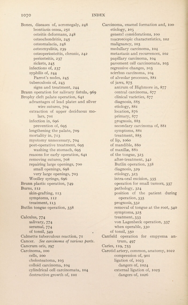 Bones, diseases of, acromegaly, 248 leontiasis ossea, 251 osteitis deformans, 248 osteochondritis, 245 osteomalacia, 248 osteomyelitis, 239 osteoperiosteitis, chronic, 242 periosteitis, 237 rickets, 245 infections of, 237 syphilis of, 244 Parrot’s nodes, 245 tuberculosis of, 243 signs and treatment, 244 Braun operation for salivary fistula, 969 Brophy cleft palate operation, 641 advantages of lead plates and silver wire sutures, 704 extraction of upper deciduous mo¬ lars, 701 infection in, 696 prevention of, 695 lengthening the palate, 709 mortality in, 713 myotomy unnecessary, 704 post-operative treatment, 695 washing the stomach, 695 reasons for early operation, 641 removing sutures, 708 repairing large openings, 700 small openings, 698 very large openings, 703 Woolley syringe, 696 Brunn plastic operation, 749 Burns, 112 skin-grafting, 113 symptoms, 112 treatment, 113 Butlin tongue operation, 338 Calculus, 774 salivary, 774 serumal, 774 of tonsil, 349 Calmette tuberculous reaction, 71 Cancer. See carcinoma of various parts. Cancrum oris, 297 Carcinoma, 100 cells, 100 cholesteatoma, 103 colloid carcinoma, 104 cylindrical cell carcinomata, 104 destructive growth of, 101 Carcinoma, enamel formation and, 100 etiology, 103 general considerations, 100 macroscopic characteristics, 102 malignancy, 103 medullary carcinoma, 104 metastasis and recurrences, 102 papillary carcinoma, 104 pavement cell carcinomata, 103 regressive changes, 103 scirrhus carcinoma, 104 of alveolar processes, 881 of jaws, 875 antrum of Highmore in, 877 central carcinoma, 877 clinical varieties, 877 diagnosis, 885 etiology, 881 location, 876 primary, 877 prognosis, 885 secondary carcinoma of, 881 symptoms, 881 treatment, 885 of lip, 1060 of mandible, 880 of maxillae, 880 of the tongue, 323 after-treatment, 342 Butlin operation, 338 diagnosis, 329 etiology, 323 intra-oral excision, 335 operation for small tumors, 337 pathology, 324 position of the patient during operation, 335 prognosis, 332 removal of tongue at the root, 340 symptoms, 325 treatment, 333 von Lagenbeck operation, 337 when operable, 330 of tonsil, 350 Canfield operation for empyema an¬ trum, 497 Caries, 119, 753 Carotid artery, common, anatomy, 1022 compression of, 901 ligation of, 1023 dangers of, 1024 external ligation of, 1025 dangers of, 1026