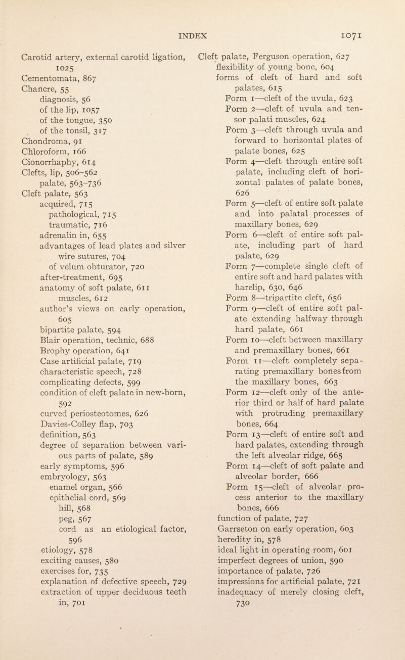 Carotid artery, external carotid ligation, 1025 Cementomata, 867 Chancre, 55 diagnosis, 56 of the lip, 1057 of the tongue, 350 of the tonsil, 317 Chondroma, 91 Chloroform, 166 Cionorrhaphy, 614 Clefts, lip, 506-562 palate, 563-736 Cleft palate, 563 acquired, 715 pathological, 715 traumatic, 716 adrenalin in, 655 advantages of lead plates and silver wire sutures, 704 of velum obturator, 720 after-treatment, 695 anatomy of soft palate, 611 muscles, 612 author’s views on early operation, 605 bipartite palate, 594 Blair operation, technic, 688 Brophy operation, 641 Case artificial palate, 719 characteristic speech, 728 complicating defects, 599 condition of cleft palate in new-born, 592 curved periosteotomes, 626 Davies-Colley flap, 703 definition, 563 degree of separation between vari¬ ous parts of palate, 589 early symptoms, 596 embryology, 563 enamel organ, 566 epithelial cord, 569 hill, 568 peg, 567 cord as an etiological factor, 596 etiology, 578 exciting causes, 580 exercises for, 735 explanation of defective speech, 729 extraction of upper deciduous teeth in, 701 Cleft palate, Ferguson operation, 627 flexibility of young bone, 604 forms of cleft of hard and soft palates, 615 Form 1—cleft of the uvula, 623 Form 2—cleft of uvula and ten¬ sor palati muscles, 624 Form 3—cleft through uvula and forward to horizontal plates of palate bones, 625 Form 4—cleft through entire soft palate, including cleft of hori¬ zontal palates of palate bones, 626 Form 5—cleft of entire soft palate and into palatal processes of maxillary bones, 629 Form 6—cleft of entire soft pal¬ ate, including part of hard palate, 629 Form 7—complete single cleft of entire soft and hard palates with harelip, 630, 646 Form 8—tripartite cleft, 656 Form 9—cleft of entire soft pal¬ ate extending halfway through hard palate, 661 Form 10—cleft between maxillary and premaxillary bones, 661 Form 11—cleft completely sepa¬ rating premaxillary bones from the maxillary bones, 663 Form 12—cleft only of the ante¬ rior third or half of hard palate with protruding premaxillary bones, 664 Form 13—cleft of entire soft and hard palates, extending through the left alveolar ridge, 665 Form 14—cleft of soft palate and alveolar border, 666 Form 15—cleft of alveolar pro¬ cess anterior to the maxillary bones, 666 function of palate, 727 Garrseton on early operation, 603 heredity in, 578 ideal light in operating room, 601 imperfect degrees of union, 590 importance of palate, 726 impressions for artificial palate, 721 inadequacy of merely closing cleft, 730