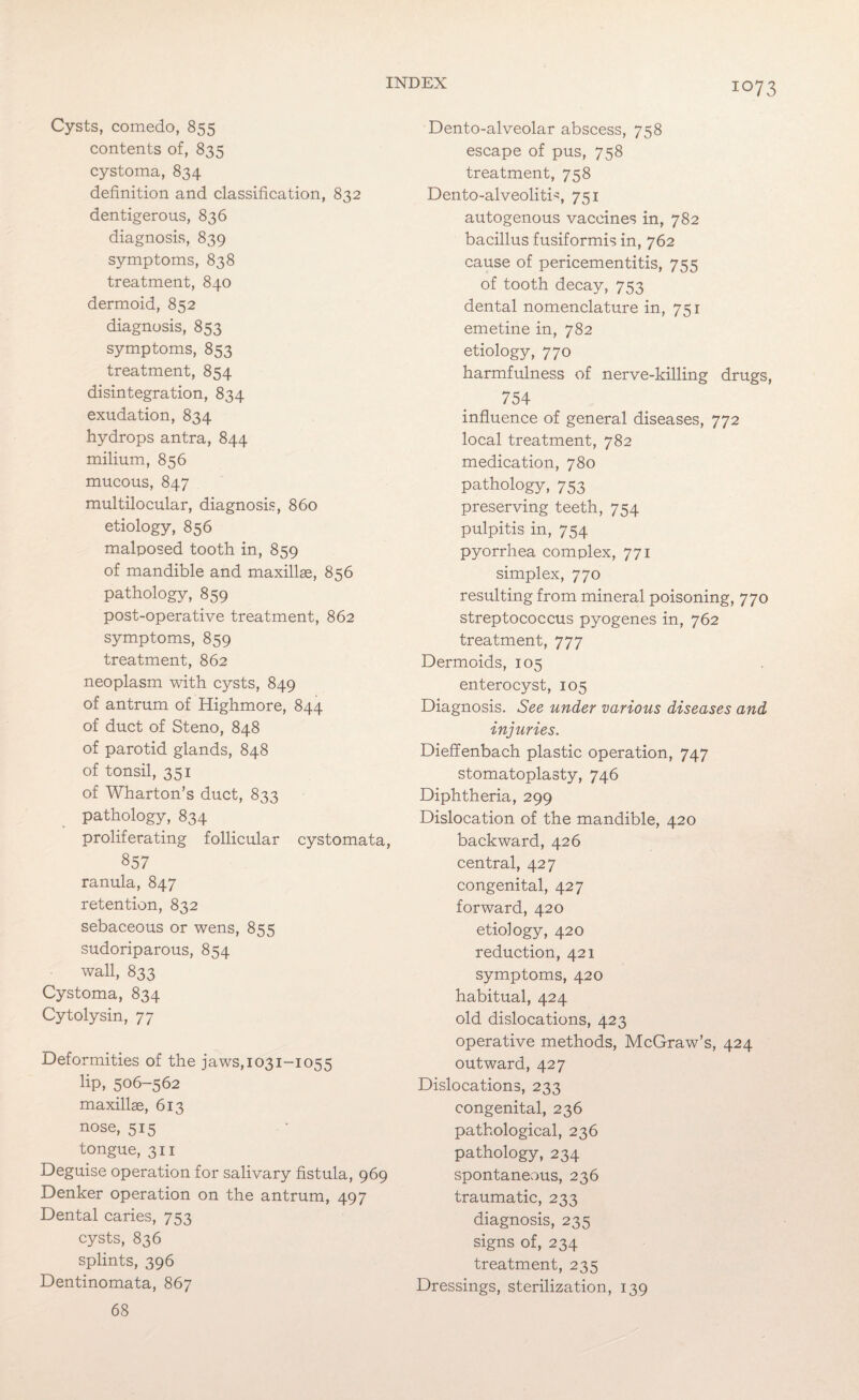 Cysts, comedo, 855 contents of, 835 cystoma, 834 definition and classification, 832 dentigerous, 836 diagnosis, 839 symptoms, 838 treatment, 840 dermoid, 852 diagnosis, 853 symptoms, 853 treatment, 854 disintegration, 834 exudation, 834 hydrops antra, 844 milium, 856 mucous, 847 multilocular, diagnosis, 860 etiology, 856 malposed tooth in, 859 of mandible and maxillae, 856 pathology, 859 post-operative treatment, 862 symptoms, 859 treatment, 862 neoplasm with cysts, 849 of antrum of Highmore, 844 of duct of Steno, 848 of parotid glands, 848 of tonsil, 351 of Wharton’s duct, 833 pathology, 834 proliferating follicular cystomata, 857 ranula, 847 retention, 832 sebaceous or wens, 855 sudoriparous, 854 wall, 833 Cystoma, 834 Cytolysin, 77 Deformities of the jaws,i03i-i055 lip, 506-562 maxillae, 613 nose, 515 tongue, 311 Deguise operation for salivary fistula, 969 Denker operation on the antrum, 497 Dental caries, 753 cysts, 836 splints, 396 Dentinomata, 867 68 Dento-alveolar abscess, 758 escape of pus, 758 treatment, 758 Dento-alveoliti^, 751 autogenous vaccines in, 782 bacillus fusiformis in, 762 cause of pericementitis, 755 of tooth decay, 753 dental nomenclature in, 751 emetine in, 782 etiology, 770 harmfulness of nerve-killing drugs, 754 influence of general diseases, 772 local treatment, 782 medication, 780 pathology, 753 preserving teeth, 754 pulpitis in, 754 pyorrhea complex, 771 simplex, 770 resulting from mineral poisoning, 770 streptococcus pyogenes in, 762 treatment, 777 Dermoids, 105 enterocyst, 105 Diagnosis. See under various diseases and injuries. Dieffenbach plastic operation, 747 stomatoplasty, 746 Diphtheria, 299 Dislocation of the mandible, 420 backward, 426 central, 427 congenital, 427 forward, 420 etiology, 420 reduction, 421 symptoms, 420 habitual, 424 old dislocations, 423 operative methods, McGraw’s, 424 outward, 427 Dislocations, 233 congenital, 236 pathological, 236 pathology, 234 spontaneous, 236 traumatic, 233 diagnosis, 235 signs of, 234 treatment, 235 Dressings, sterilization, 139