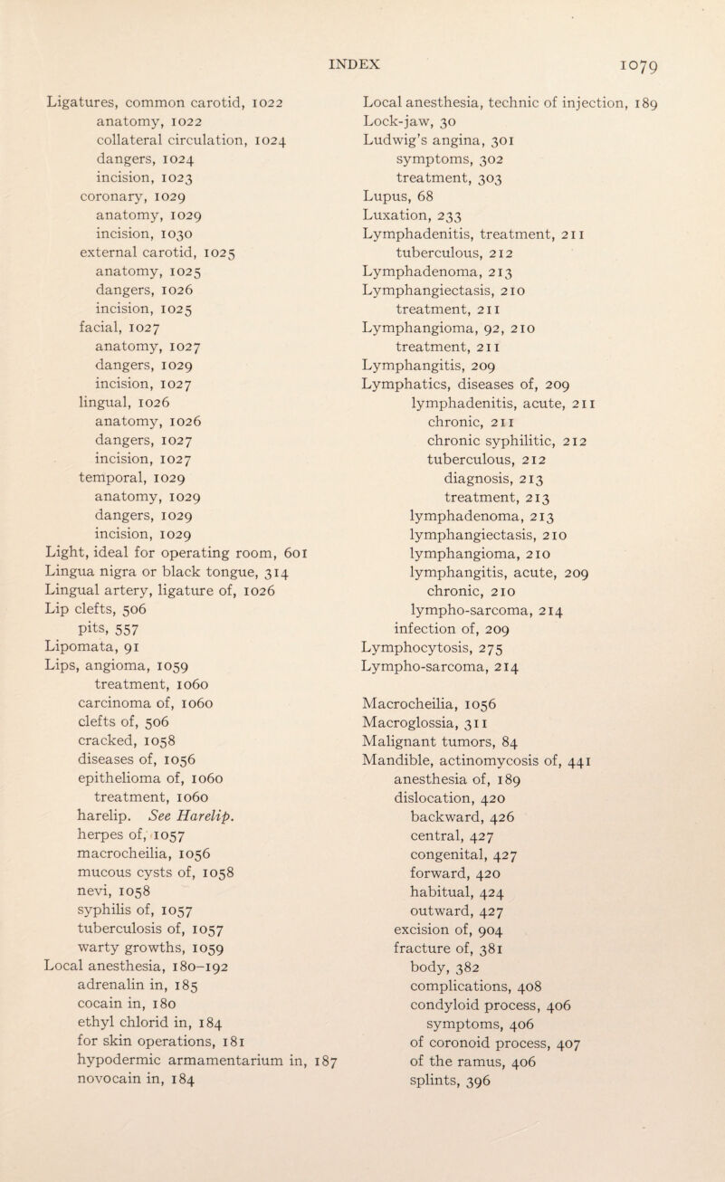 Ligatures, common carotid, 1022 anatomy, 1022 collateral circulation, 1024 dangers, 1024 incision, 1023 coronary, 1029 anatomy, 1029 incision, 1030 external carotid, 1025 anatomy, 1025 dangers, 1026 incision, 1025 facial, 1027 anatomy, 1027 dangers, 1029 incision, 1027 lingual, 1026 anatomy, 1026 dangers, 1027 incision, 1027 temporal, 1029 anatomy, 1029 dangers, 1029 incision, 1029 Light, ideal for operating room, 601 Lingua nigra or black tongue, 314 Lingual artery, ligature of, 1026 Lip clefts, 506 pits, 557 Lipomata, 91 Lips, angioma, 1059 treatment, 1060 carcinoma of, 1060 clefts of, 506 cracked, 1058 diseases of, 1056 epithelioma of, 1060 treatment, 1060 harelip. See Harelip. herpes of, 1057 macrocheilia, 1056 mucous cysts of, 1058 nevi, 1058 syphilis of, 1057 tuberculosis of, 1057 warty growths, 1059 Local anesthesia, 180-192 adrenalin in, 185 cocain in, 180 ethyl chlorid in, 184 for skin operations, 181 hypodermic armamentarium in, 187 novocain in, 184 Local anesthesia, technic of injection, 189 Lock-jaw, 30 Ludwig’s angina, 301 symptoms, 302 treatment, 303 Lupus, 68 Luxation, 233 Lymphadenitis, treatment, 211 tuberculous, 212 Lymphadenoma, 213 Lymphangiectasis, 210 treatment, 211 Lymphangioma, 92, 210 treatment, 211 Lymphangitis, 209 Lymphatics, diseases of, 209 lymphadenitis, acute, 211 chronic, 211 chronic syphilitic, 212 tuberculous, 212 diagnosis, 213 treatment, 213 lymphadenoma, 213 lymphangiectasis, 210 lymphangioma, 210 lymphangitis, acute, 209 chronic, 210 lympho-sarcoma, 214 infection of, 209 Lymphocytosis, 275 Lympho-sarcoma, 214 Macrocheilia, 1056 Macroglossia, 311 Malignant tumors, 84 Mandible, actinomycosis of, 441 anesthesia of, 189 dislocation, 420 backward, 426 central, 427 congenital, 427 forward, 420 habitual, 424 outward, 427 excision of, 904 fracture of, 381 body, 382 complications, 408 condyloid process, 406 symptoms, 406 of coronoid process, 407 of the ramus, 406 splints, 396