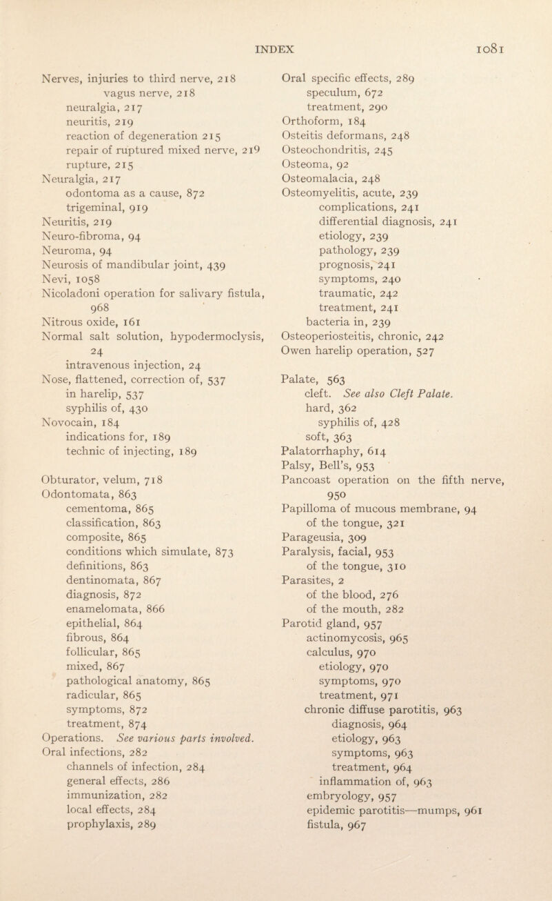 Nerves, injuries to third nerve, 218 vagus nerve, 218 neuralgia, 217 neuritis, 219 reaction of degeneration 215 repair of ruptured mixed nerve, 2i9 rupture, 215 Neuralgia, 217 odontoma as a cause, 872 trigeminal, 919 Neuritis, 219 Neuro-fibroma, 94 Neuroma, 94 Neurosis of mandibular joint, 439 Nevi, 1058 Nicoladoni operation for salivary fistula, 968 Nitrous oxide, 161 Normal salt solution, hypodermoclysis, 24 intravenous injection, 24 Nose, flattened, correction of, 537 in harelip, 537 syphilis of, 430 Novocain, 184 indications for, 189 technic of injecting, 189 Obturator, velum, 718 Odontomata, 863 cementoma, 865 classification, 863 composite, 865 conditions which simulate, 873 definitions, 863 dentinomata, 867 diagnosis, 872 enamelomata, 866 epithelial, 864 fibrous, 864 follicular, 865 mixed, 867 pathological anatomy, 865 radicular, 865 symptoms, 872 treatment, 874 Operations. See various parts involved. Oral infections, 282 channels of infection, 284 general effects, 286 immunization, 282 local effects, 284 prophylaxis, 289 Oral specific effects, 289 speculum, 672 treatment, 290 Orthoform, 184 Osteitis deformans, 248 Osteochondritis, 245 Osteoma, 92 Osteomalacia, 248 Osteomyelitis, acute, 239 complications, 241 differential diagnosis, 241 etiology, 239 pathology, 239 prognosis, 241 symptoms, 240 traumatic, 242 treatment, 241 bacteria in, 239 Osteoperiosteitis, chronic, 242 Owen harelip operation, 527 Palate, 563 cleft. See also Cleft Palate. hard, 362 syphilis of, 428 soft, 363 Palatorrhaphy, 614 Palsy, Bell’s, 953 Pancoast operation on the fifth nerve, 950 Papilloma of mucous membrane, 94 of the tongue, 321 Parageusia, 309 Paralysis, facial, 953 of the tongue, 310 Parasites, 2 of the blood, 276 of the mouth, 282 Parotid gland, 957 actinomycosis, 965 calculus, 970 etiology, 970 symptoms, 970 treatment, 971 chronic diffuse parotitis, 963 diagnosis, 964 etiology, 963 symptoms, 963 treatment, 964 inflammation of, 963 embryology, 957 epidemic parotitis—mumps, 961 fistula, 967