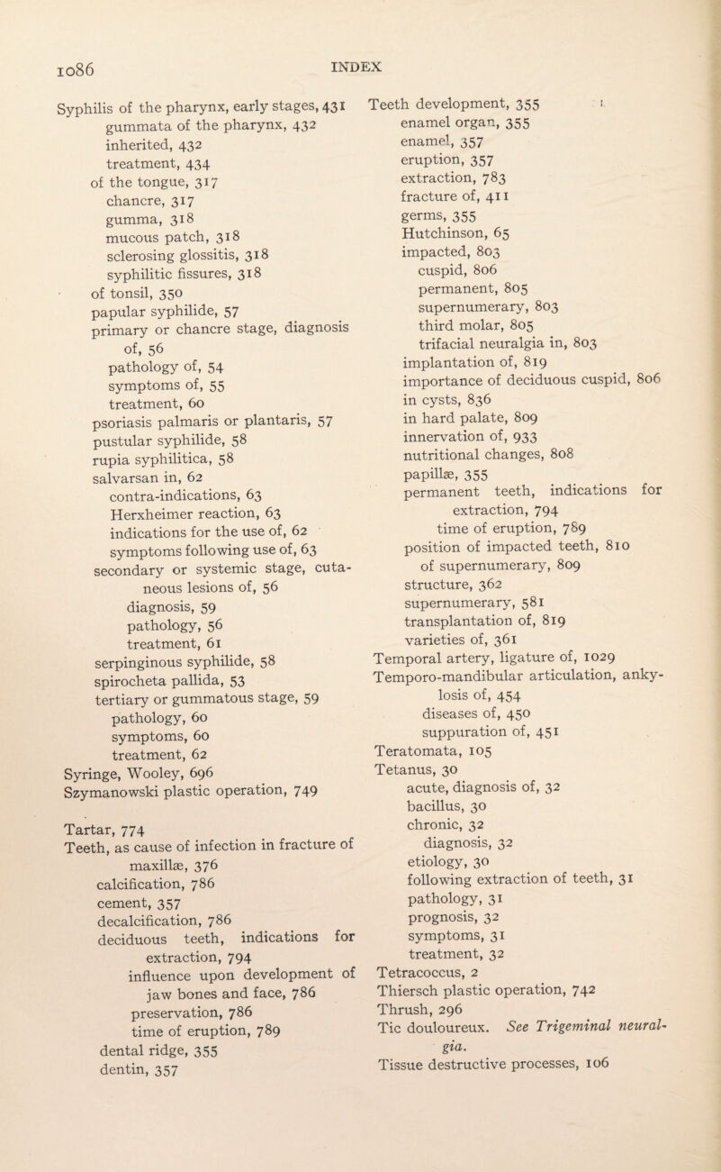 Syphilis of the pharynx, early stages, 431 gummata of the pharynx, 432 inherited, 432 treatment, 434 of the tongue, 317 chancre, 317 gumma, 318 mucous patch, 318 sclerosing glossitis, 318 syphilitic fissures, 318 of tonsil, 350 papular syphilide, 57 primary or chancre stage, diagnosis of, 56 pathology of, 54 symptoms of, 55 treatment, 60 psoriasis palmaris or plantaris, 57 pustular syphilide, 58 rupia syphilitica, 58 salvarsan in, 62 contra-indications, 63 Herxheimer reaction, 63 indications for the use of, 62 symptoms following use of, 63 secondary or systemic stage, cuta¬ neous lesions of, 56 diagnosis, 59 pathology, 56 treatment, 61 serpinginous syphilide, 58 spirocheta pallida, 53 tertiary or gummatous stage, 59 pathology, 60 symptoms, 60 treatment, 62 Syringe, Wooley, 696 Szymanowski plastic operation, 749 Tartar, 774 Teeth, as cause of infection in fracture of maxillae, 376 calcification, 786 cement, 357 decalcification, 786 deciduous teeth, indications for extraction, 794 influence upon development of jaw bones and face, 786 preservation, 786 time of eruption, 789 dental ridge, 355 dentin, 357 Teeth development, 355 1. enamel organ, 355 enamel, 357 eruption, 357 extraction, 783 fracture of, 411 germs, 355 Hutchinson, 65 impacted, 803 cuspid, 806 permanent, 805 supernumerary, 803 third molar, 805 trifacial neuralgia in, 803 implantation of, 819 importance of deciduous cuspid, 806 in cysts, 836 in hard palate, 809 innervation of, 933 nutritional changes, 808 papillae, 355 permanent teeth, indications for extraction, 794 time of eruption, 789 position of impacted teeth, 810 of supernumerary, 809 structure, 362 supernumerary, 581 transplantation of, 819 varieties of, 361 Temporal artery, ligature of, 1029 Temporo-mandibular articulation, anky¬ losis of, 454 diseases of, 450 suppuration of, 451 Teratomata, 105 Tetanus, 30 acute, diagnosis of, 32 bacillus, 30 chronic, 32 diagnosis, 32 etiology, 30 following extraction of teeth, 31 pathology, 31 prognosis, 32 symptoms, 31 treatment, 32 Tetracoccus, 2 Thiersch plastic operation, 742 Thrush, 296 Tic douloureux. See Trigeminal neural¬ gia. Tissue destructive processes, 106