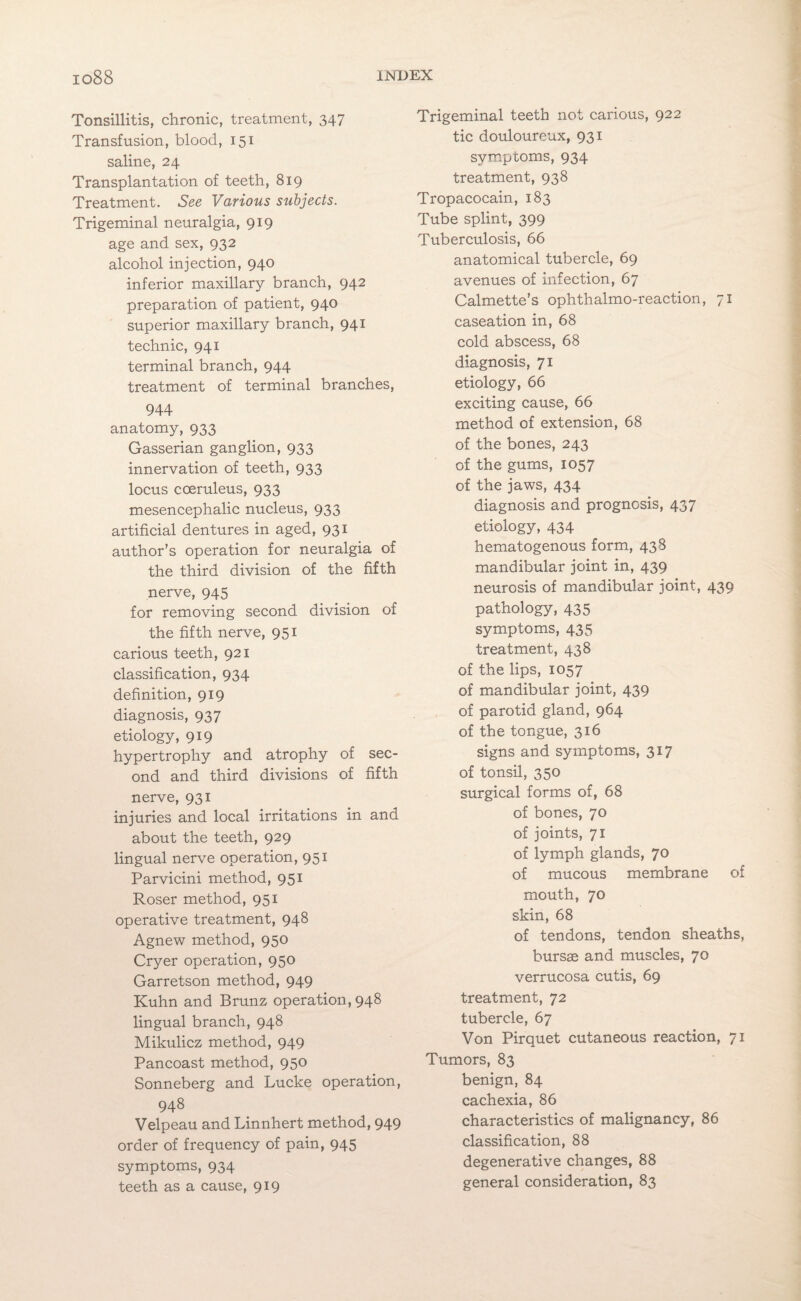 Tonsillitis, chronic, treatment, 347 Transfusion, blood, 151 saline, 24 Transplantation of teeth, 819 Treatment. See Various subjects. Trigeminal neuralgia, 919 age and sex, 932 alcohol injection, 940 inferior maxillary branch, 942 preparation of patient, 940 superior maxillary branch, 941 technic, 941 terminal branch, 944 treatment of terminal branches, 944 anatomy, 933 Gasserian ganglion, 933 innervation of teeth, 933 locus coeruleus, 933 mesencephalic nucleus, 933 artificial dentures in aged, 931 author’s operation for neuralgia of the third division of the fifth nerve, 945 for removing second division of the fifth nerve, 951 carious teeth, 921 classification, 934 definition, 919 diagnosis, 937 etiology, 919 hypertrophy and atrophy of sec¬ ond and third divisions of fifth nerve, 931 injuries and local irritations in and about the teeth, 929 lingual nerve operation, 951 Parvicini method, 951 Roser method, 951 operative treatment, 948 Agnew method, 950 Cryer operation, 950 Garretson method, 949 Kuhn and Brunz operation, 948 lingual branch, 948 Mikulicz method, 949 Pancoast method, 950 Sonneberg and Lucke operation, 948 Velpeau and Linnhert method, 949 order of frequency of pain, 945 symptoms, 934 teeth as a cause, 919 Trigeminal teeth not carious, 922 tic douloureux, 931 symptoms, 934 treatment, 938 Tropacocain, 183 Tube splint, 399 Tuberculosis, 66 anatomical tubercle, 69 avenues of infection, 67 Calmette’s ophthalmo-reaction, 71 caseation in, 68 cold abscess, 68 diagnosis, 71 etiology, 66 exciting cause, 66 method of extension, 68 of the bones, 243 of the gums, 1057 of the jaws, 434 diagnosis and prognosis, 437 etiology, 434 hematogenous form, 438 mandibular joint in, 439 neurosis of mandibular joint, 439 pathology, 435 symptoms, 435 treatment, 438 of the lips, 1057 of mandibular joint, 439 of parotid gland, 964 of the tongue, 316 signs and symptoms, 317 of tonsil, 350 surgical forms of, 68 of bones, 70 of joints, 71 of lymph glands, 70 of mucous membrane of mouth, 70 skin, 68 of tendons, tendon sheaths, bursae and muscles, 70 verrucosa cutis, 69 treatment, 72 tubercle, 67 Von Pirquet cutaneous reaction, 71 Tumors, 83 benign, 84 cachexia, 86 characteristics of malignancy, 86 classification, 88 degenerative changes, 88 general consideration, 83