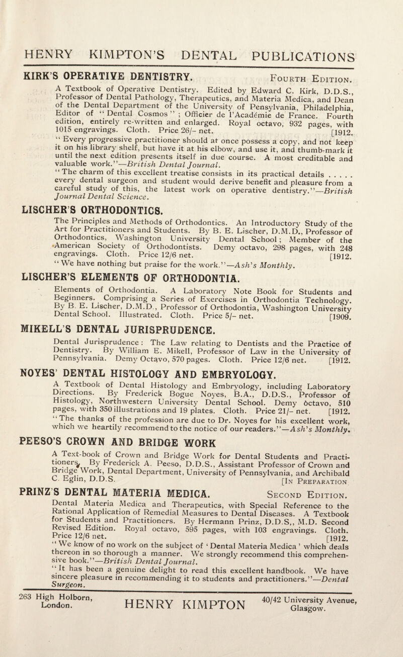 KIRK S OPERATIVE DENTISTRY. Fourth Edition. A Textbook of Operative Dentistry. Edited by Edward C. Kirk, D D S Professor of Dental Pathology, Therapeutics, and Materia Medica, and Dean of the Dental Department of the University of Pensylvania, Philadelphia Editor of “Dental Cosmos” ; Officier de l’Acad^mie de France. Fourth edition, entirely re-written and enlarged. Royal octavo, 932 pages, with 1015 engravings. Cloth. Price 26/- net. [1912. “ Every progressive practitioner should at once possess a copy, and not keep it on his library shelf, but have it at his elbow, and use it, and thumb-mark it until the next edition presents itself in due course. A most creditable and valuable work.”—British Dental Journal. “ The charm of this excellent treatise consists in its practical details. every dental surgeon and student would derive benefit and pleasure from a careful study of this, the latest work on operative dentistry.”—British Journal Dental Science. LISCHER’S ORTHODONTICS. The Principles and Methods of Orthodontics. An Introductory Study of the Art for Practitioners and Students. By B. E. Lischer, D.M.D., Professor of Orthodontics, Washington University Dental School; Member of the American Society of Orthodontists. Demy octavo, 298 pages, with 248 engravings. Cloth. Price 12/6 net. [1912. “ We have nothing but praise for the work.”— Ash’s Monthly. LISCHER’S ELEMENTS OF ORTHODONTIA. Elements of Orthodontia. A Laboratory Note Book for Students and Beginners. Comprising a Series of Exercises in Orthodontia Technology. By B. E. Lischer, D.M.D,, Professor of Orthodontia, Washington University Dental School. Illustrated. Cloth. Price 5/- net. [1909. MIKELL’S DENTAL JURISPRUDENCE. Dental Jurisprudence: The Law relating to Dentists and the Practice of Dentistry. By William E. Mikell, Professor of Law in the University of Pennsylvania. Demy Octavo, 570 pages. Cloth. Price 12/6 net. [1912. NOYES’ DENTAL HISTOLOGY AND EMBRYOLOGY. A Textbook of Dental Histology and Embryology, including Laboratory Directions. By Frederick Bogue Noyes, B.A., D.D.S., Professor of Histology, Northwestern University Dental School. Demy Octavo, 510 pages, with 350 illustrations and 19 plates. Cloth. Price 21/- net. [1912. “ The thanks of the profession are due to Dr. Noyes for his excellent work, which we heartily recommend to the notice of our readers.”—Ash's Monthly. PEESO’S CROWN AND BRIDGE WORK A Text-book of Crown and Bridge Work for Dental Students and Practi¬ tioners^ By Frederick A. Peeso, D.D.S., Assistant Professor of Crown and Bridge Work, Dental Department, University of Pennsylvania, and Archibald C. Eglin, D.D.S. [In Preparation. PRINZ S DENTAL MATERIA MEDICA. Second Edition. Dental Materia Medica and Therapeutics, with Special Reference to the Rational Application of Remedial Measures to Dental Diseases. A Textbook for Students and Practitioners. By Hermann Prinz, D.D.S,, M.D. Second Revised Edition. Royal octavo, 595 pages, with 103 engravings. Cloth. Price 12/6 net. & & j-1912# We know of no work on the subject of ‘ Dental Materia Medica ’ which deals thereon in so thorough a manner. We strongly recommend this comprehen¬ sive book.”—British Dental Journal. It has been a genuine delight to read this excellent handbook. We have sincere pleasure in recommending it to students and practitioners.”—Dental Surgeon. 263 High Holborn, London. HENRY KIMPTON 40/42 University Avenue,