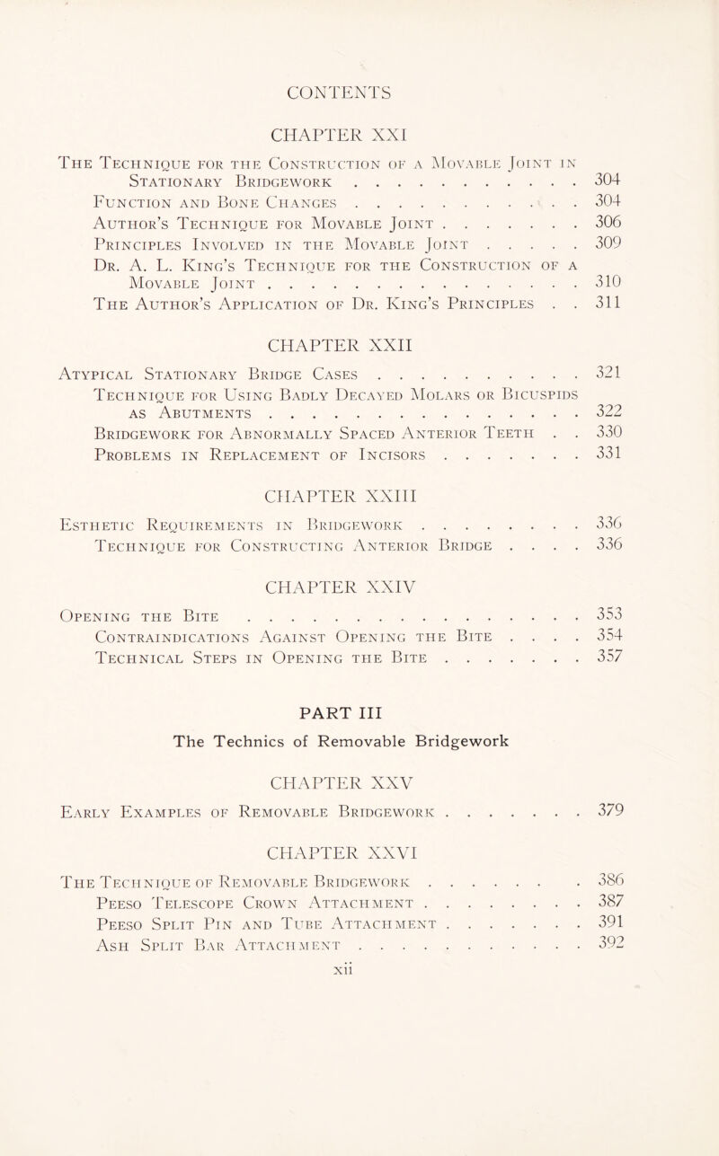CHAPTER XXI The Technique for the Construction of a Movable Joint in Stationary Bridgework.304 Function and Bone Changes.304 Author’s Technique for Movable Joint.306 Principles Involved in the Movable Joint.309 Dr. A. L. King’s Technique for the Construction of a Movable Joint.310 The Author’s Application of Dr. King’s Principles . . 311 CHAPTER XXII Atypical Stationary Bridge Cases.321 Technique for Using Badly Decayed Molars or Bicuspids as Abutments.322 Bridgework for Abnormally Spaced Anterior Teeth . . 330 Problems in Replacement of Incisors.331 CHAPTER XXIII Esthetic Requirements in Bridgework.336 Technique for Constructing Anterior Bridge .... 336 CHAPTER XXIV Opening the Bite .353 Contraindications Against Opening the Bite .... 354 Technical Steps in Opening the Bite.357 PART III The Technics of Removable Bridgework CHAPTER XXV Early Examples of Removable Bridgework • * 379 CHAPTER XXVI The Technique of Removable Bridgework . Peeso Telescope Crown Attachment . Peeso Split Pin and Tube Attachment Ash Split Bar Attachment .... 386 387 391 392 Xll