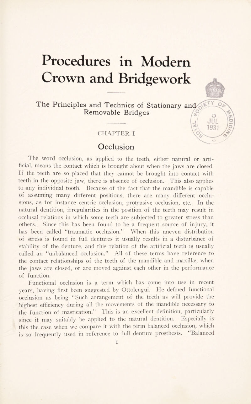 Procedures in Modern Crown and Bridgework The Principles and Technics of Stationary an Removable Bridges CHAPTER I Occlusion The word occlusion, as applied to the teeth, either natural or arti¬ ficial, means the contact which is brought about when the jaws are closed. If the teeth are so placed that they cannot be brought into contact with teeth in the opposite jaw, there is absence of occlusion. This also applies to any individual tooth. Because of the fact that the mandible is capable of assuming many different positions, there are many different occlu¬ sions, as for instance centric occlusion, protrusive occlusion, etc. In the natural dentition, irregularities in the position of the teeth may result in occlusal relations in which some teeth are subjected to greater stress than others. Since this has been found to be a frequent source of injury, it has been called “traumatic occlusion.” When this uneven distribution of stress is found in full dentures it usually results in a disturbance of stability of the denture, and this relation of the artificial teeth is usually called an “unbalanced occlusion.” All of these terms have reference to the contact relationships of the teeth of the mandible and maxillae, when the jaws are closed, or are moved against each other in the performance of function. Functional occlusion is a term which has come into use in recent years, having first been suggested by Ottolengui. He defined functional occlusion as being “Such arrangement of the teeth as will provide the highest efficiency during all the movements of the mandible necessary to the function of mastication.” This is an excellent definition, particularly since it may suitably be applied to the natural dentition. Especially is this the case when we compare it with the term balanced occlusion, which is so frequently used in reference to full denture prosthesis. Balanced