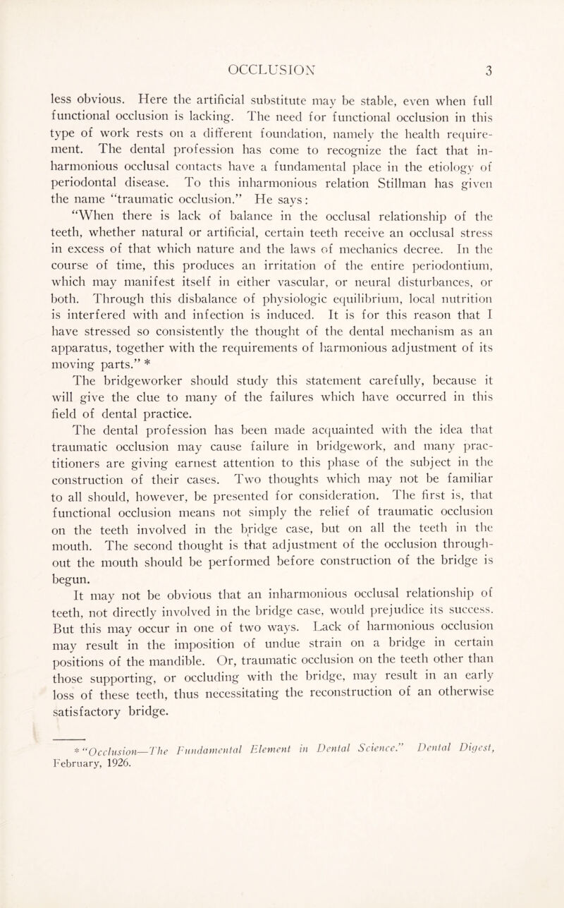less obvious. Here the artificial substitute mav be stable, even when full functional occlusion is lacking. The need for functional occlusion in this type of work rests on a different foundation, namely the health require¬ ment. The dental profession has come to recognize the fact that in¬ harmonious occlusal contacts have a fundamental place in the etiology of periodontal disease. To this inharmonious relation Stillman has given the name “traumatic occlusion.” He says: “When there is lack of balance in the occlusal relationship of the teeth, whether natural or artificial, certain teeth receive an occlusal stress in excess of that which nature and the laws of mechanics decree. In the course of time, this produces an irritation of the entire periodontium, which may manifest itself in either vascular, or neural disturbances, or both. Through this disbalance of physiologic equilibrium, local nutrition is interfered with and infection is induced. It is for this reason that I have stressed so consistently the thought of the dental mechanism as an apparatus, together with the requirements of harmonious adjustment of its moving parts.” * The bridgeworker should study this statement carefully, because it will give the clue to many of the failures which have occurred in this field of dental practice. The dental profession has been made acquainted with the idea that traumatic occlusion may cause failure in bridgework, and many prac¬ titioners are giving earnest attention to this phase of the subject in the construction of their cases. Two thoughts which may not be familiar to all should, however, be presented for consideration. The first is, that functional occlusion means not simply the relief of traumatic occlusion on the teeth involved in the bridge case, but on all the teeth in the mouth. The second thought is that adjustment of the occlusion through¬ out the mouth should be performed before construction of the bridge is begun. It may not be obvious that an inharmonious occlusal relationship of teeth, not directly involved in the bridge case, would prejudice its success. But this may occur in one of two ways. Lack of harmonious occlusion may result in the imposition of undue strain on a bridge in certain positions of the mandible. Or, traumatic occlusion on the teeth other than those supporting, or occluding with the bridge, may result in an eaily loss of these teeth, thus necessitating the reconstruction of an otherwise satisfactory bridge. * “Occlusion—The Fundamental Element in Dental ScienceDental Digest, February, 1926.