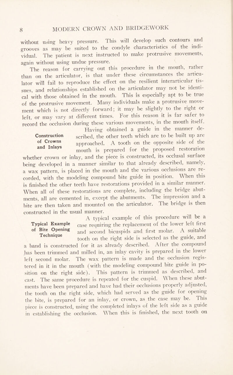 without using heavy pressure. This will develop such contours and grooves as may be suited to the condyle chaiacteristics of the mdi vidual. The patient is next instructed to make protrusive movements, again without using undue pressure. The reason for carrying out this procedure in the mouth, rather than on the articulator, is that under these circumstances the articu¬ lator will fail to reproduce the effect on the resilient interarticular tis¬ sues, and relationships established on the articulator may not be identi¬ cal with those obtained in the mouth. This is especially apt to be true of the protrusive movement. Many individuals make a protrusive move¬ ment which is not directly forward; it may be slightly to the right or left, or may vary at different times. For this reason it is far safer to record the occlusion during these various movements, in the mouth itself. Having obtained a guide in the manner de- construction scribed, the other teeth which are to be built up are of Crowns and Inlays approached. A tooth on the opposite side of the mouth is prepared for the proposed restoration whether crown or inlay, and the piece is constructed, its occlusal surface being developed in a manner similar to that already described, namely, a wax pattern, is placed in the mouth and the various occlusions are re¬ corded, with the modeling compound bite guide in position. When this is finished the other teeth have restorations provided in a similar manner. When all of these restorations are complete, including the bridge abut¬ ments, all are cemented in, except the abutments. The impression and a bite are then taken and mounted on the articulator. The bridge is then constructed in the usual manner. A typical example of this procedure will be a Typical Example case requiring- the replacement of the lower left first of Bite Opening ancj secorKl bicuspids and first molar. A suitable Technique tooth on the right side is selected as the guide, and a band is constructed for it as already described. After the compound has been trimmed and milled in, an inlay cavity is prepared in the lower left second molar. The wax pattern is made and the occlusion regis¬ tered in it in the mouth (with the modeling compound bite guide in po¬ sition on the right side). 1 his pattern is trimmed as descnbed, and cast. The same procedure is repeated for the cuspid. Yv hen these abut¬ ments have been prepared and have had their occlusions properly adjusted, the tooth on the right side, which had served as the guide for opening the bite, is prepared for an inlay, or crown, as the case may be. This piece is constructed, using the completed inlays of the left side as a guide in establishing the occlusion. When this is finished, the next tooth on