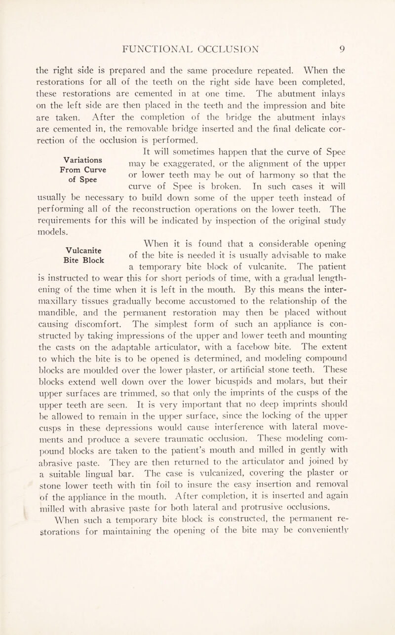 Variations From Curve of Spee Vulcanite Bite Block the right side is prepared and the same procedure repeated. When the restorations for all of the teeth on the right side have been completed, these restorations are cemented in at one time. The abutment inlays on the left side are then placed in the teeth and the impression and bite are taken. After the completion of the bridge the abutment inlays are cemented in, the removable bridge inserted and the final delicate cor¬ rection of the occlusion is performed. It will sometimes happen that the curve of Spee may be exaggerated, or the alignment of the upper or lower teeth may be out of harmony so that the curve of Spee is broken. In such cases it will usually be necessary to build down some of the upper teeth instead of performing all of the reconstruction operations on the lower teeth. The requirements for this will be indicated by inspection of the original study models. When it is found that a considerable opening of the bite is needed it is usually advisable to make a temporary bite block of vulcanite. The patient is instructed to wear this for short periods of time, with a gradual length¬ ening of the time when it is left in the mouth. By this means the inter¬ maxillary tissues gradually become accustomed to the relationship of the mandible, and the permanent restoration may then be placed without causing discomfort. The simplest form of such an appliance is con¬ structed by taking impressions of the upper and lower teeth and mounting the casts on the adaptable articulator, with a facebow bite. The extent to which the bite is to be opened is determined, and modeling compound blocks are moulded over the lower plaster, or artificial stone teeth. These blocks extend well down over the lower bicuspids and molars, but their upper surfaces are trimmed, so that only the imprints of the cusps of the upper teeth are seen. It is very important that no deep imprints should he allowed to remain in the upper surface, since the locking of the upper cusps in these depressions would cause interference with lateral move¬ ments and produce a severe traumatic occlusion. These modeling com¬ pound blocks are taken to the patient’s mouth and milled in gently with abrasive paste. They are then returned to the articulator and joined by a suitable lingual bar. The case is vulcanized, covering the plaster or stone lower teeth with tin foil to insure the easy insertion and removal of the appliance in the mouth. After completion, it is inserted and again milled with abrasive paste for both lateral and protrusive occlusions. When such a temporary bite block is constructed, the permanent re¬ storations for maintaining the opening of the bite may he conveniently