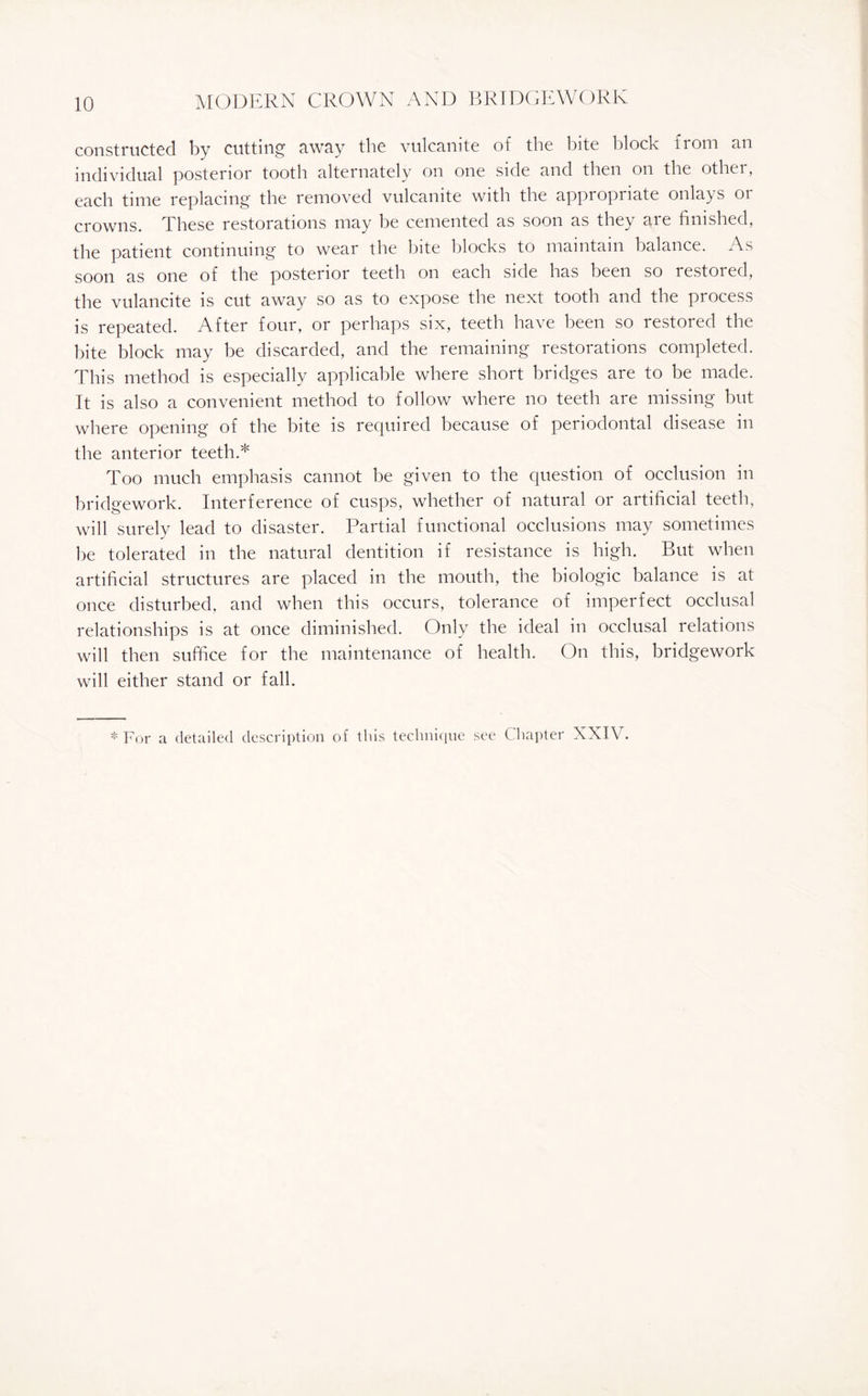 constructed by cutting away the vulcanite of the bite block from an individual posterior tooth alternately on one side and then on the other, each time replacing the removed vulcanite with the appropriate onlays 01 crowns. These restorations may be cemented as soon as they are finished, the patient continuing to wear the bite blocks to maintain balance. As soon as one of the posterior teeth on each side has been so restored, the vulancite is cut away so as to expose the next tooth and the process is repeated. After four, or perhaps six, teeth have been so restored the bite block may be discarded, and the remaining restorations completed. This method is especially applicable where short bridges are to be made. It is also a convenient method to follow where no teeth are missing but where opening of the bite is required because of periodontal disease in the anterior teeth.* Too much emphasis cannot be given to the question of occlusion in bridgework. Interference of cusps, whether of natural or artificial teeth, will surely lead to disaster. Partial functional occlusions may sometimes be tolerated in the natural dentition if resistance is high. But when artificial structures are placed in the mouth, the biologic balance is at once disturbed, and when this occurs, tolerance of imperfect occlusal relationships is at once diminished. Only the ideal in occlusal relations will then suffice for the maintenance of health. On this, bridgework will either stand or fall. * For a detailed description of this technique see Chapter XXIV.
