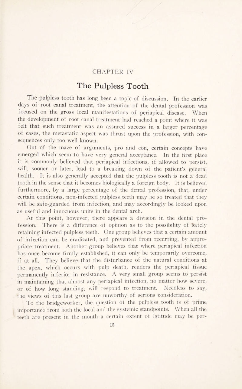The Pulpless Tooth The pulpless tooth has long been a topic of discussion. In the earlier days of root canal treatment, the attention of the dental profession was focused on the gross local manifestations of periapical disease. When the development of root canal treatment had reached a point where it was felt that such treatment was an assured success in a larger percentage of cases, the metastatic aspect was thrust upon the profession, with con¬ sequences only too well known. Out of the maze of arguments, pro and con, certain concepts have emerged which seem to have very general acceptance. In the first place it is commonly believed that periapical infections, if allowed to persist, will, sooner or later, lead to a breaking down of the patient’s general health. It is also generally accepted that the pulpless tooth is not a dead tooth in the sense that it becomes biologically a foreign body. It is believed furthermore, by a large percentage of the dental profession, that, under certain conditions, non-infected pulpless teeth may be so treated that they will be safe-guarded from infection, and may accordingly be looked upon as useful and innocuous units in the dental arch. At this point, however, there appears a division in the dental pro¬ fession. There is a difference of opinion as to the possibility of Safely retaining infected pulpless teeth. One group believes that a certain amount of infection can be eradicated, and prevented from recurring, by appro¬ priate treatment. Another group believes that where periapical infection has once become firmly established, it can only be temporarily overcome, if at all. They believe that the disturbance of the natural conditions at the apex, which occurs with pulp death, renders the periapical tissue permanently inferior in resistance. A very small group seems to persist in maintaining that almost any periapical infection, no matter how severe, or of how long standing, will respond to treatment. Needless to say, the views of this last group are unworthy of serious consideration. To the bridgeworker, the question of the pulpless tooth is of prime importance from both the local and the systemic standpoints. When all the teeth are present in the mouth a certain extent of latitude may be per-