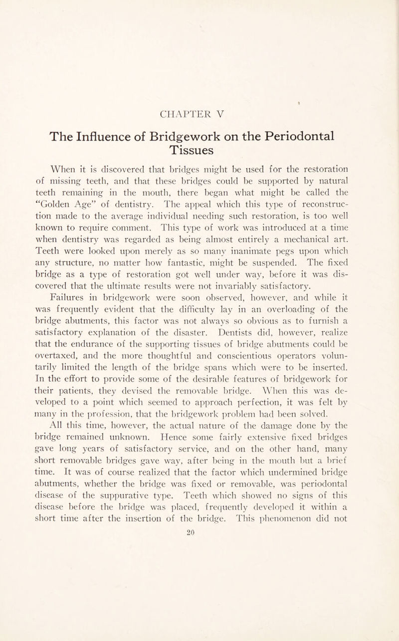 The Influence of Bridgework on the Periodontal Tissues When it is discovered that bridges might be used for the restoration of missing teeth, and that these bridges could be supported by natural teeth remaining in the mouth, there began what might be called the “Golden A.ge” of dentistry. The appeal which this type of reconstruc¬ tion made to the average individual needing such restoration, is too well known to require comment. This type of work was introduced at a time when dentistry was regarded as being almost entirely a mechanical art. Teeth were looked upon merely as so many inanimate pegs upon which any structure, no matter how fantastic, might be suspended. The fixed bridge as a type of restoration got well under way, before it was dis¬ covered that the ultimate results were not invariably satisfactory. Failures in bridgework were soon observed, however, and while it was frequently evident that the difficulty lay in an overloading of the bridge abutments, this factor was not always so obvious as to furnish a satisfactory explanation of the disaster. Dentists did, however, realize that the endurance of the supporting tissues of bridge abutments could be overtaxed, and the more thoughtful and conscientious operators volun¬ tarily limited the length of the bridge spans which were to be inserted. In the effort to provide some of the desirable features of bridgework for their patients, they devised the removable bridge. When this was de¬ veloped to a point which seemed to approach perfection, it was felt by many in the profession, that the bridgework problem had been solved. All this time, however, the actual nature of the damage done by the bridge remained unknown. Hence some fairly extensive fixed bridges gave long years of satisfactory service, and on the other hand, many short removable bridges gave way, after being in the mouth but a brief time. It was of course realized that the factor which undermined bridge abutments, whether the bridge was fixed or removable, was periodontal disease of the suppurative type. Teeth which showed no signs of this disease before the bridge was placed, frequently developed it within a short time after the insertion of the bridge. This phenomenon did not
