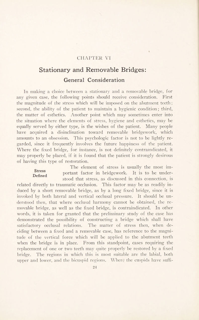 * CHAPTER VI Stationary and Removable Bridges: General Consideration In making a choice between a stationary and a removable bridge, for any given case, the following points should receive consideration. First the magnitude of the stress which will be imposed on the abutment teeth; second, the ability of the patient to maintain a hygienic condition; third, the matter of esthetics. Another point which may sometimes enter into the situation where the elements of stress, hygiene and esthetics, may be equally served by either type, is the wishes of the patient. Many people have acquired a disinclination toward removable bridgework, which amounts to an obsession. This psychologic factor is not to be lightly re¬ garded, since it frequently involves the future happiness of the patient. Where the fixed bridge, for instance, is not definitely contraindicated, it may properly be placed, if it is found that the patient is strongly desirous of having this type of restoration. The element of stress is usually the most im- _ _ , portant factor in bridgework. It is to be under- Dehned 1 , ° .... . stood that stress, as discussed m this connection, is related directly to traumatic occlusion. This factor may be as readily in¬ duced by a short removable bridge, as by a long fixed bridge, since it is invoked by both lateral and vertical occlusal pressure. It should be un¬ derstood then, that where occlusal harmony cannot be obtained, the re¬ movable bridge, as well as the fixed bridge, is contraindicated. In other words, it is taken for granted that the preliminary study of the case has demonstrated the possibility of constructing a bridge which shall have satisfactory occlusal relations. The matter of stress then, when de¬ ciding between a fixed and a removable case, has reference to the magni¬ tude of the vertical force which will be applied to the abutment teeth when the bridge is in place. From this standpoint, cases requiring the replacement of one or two teeth may quite properly be restored by a fixed bridge. The regions in which this is most suitable are the labial, both upper and lower, and the bicuspid regions. Where the cuspids have suffi-