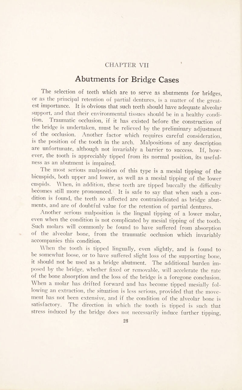 CHAPTER VII X Abutments for Bridge Cases The selection of teeth which are to serve as abutments for bridges, or as the principal retention of partial dentures, is a matter of the great¬ est importance. It is obvious that such teeth should have adequate alveolar support, and that their environmental tissues should be in a healthy condi¬ tion. Traumatic occlusion, if it has existed before the construction of the biidge is undertaken, must be relieved by the preliminary adjustment of the occlusion. Another factor which requires careful consideration, is the position of the tooth in the arch. Malpositions of any description aie unfortunate, although not invariably a barrier to success. If, how¬ ever, the tooth is appreciably tipped from its normal position, its useful¬ ness as an abutment is impaired. The most serious malposition of this type is a mesial tipping of the bicuspids, both upper and lower, as well as a mesial tipping of the lower cuspids. \\ hen, in addition, these teeth are tipped buccally the difficulty becomes still more pronounced. It is safe to say that when such a con¬ dition is found, the teeth so affected are contraindicated as bridge abut¬ ments, and are of doubtful value for the retention of partial dentures. Another serious malposition is the lingual tipping of a lower molar, even when the condition is not complicated by mesial tipping of the tooth. Such molars will commonly be found to have suffered from absorption of the alveolar bone, from the traumatic occlusion which invariably accompanies this condition. When the tooth is tipped lingually, even slightly, and is found to be somewhat loose, or to have suffered slight loss of the supporting bone, it should not be used as a bridge abutment. The additional burden im¬ posed by the bridge, whether fixed or removable, will accelerate the rate of the bone absorption and the loss of the bridg'e is a foregone conclusion. When a molar has drifted forward and has become tipped mesially fol¬ lowing an extraction, the situation is less serious, provided that the move¬ ment has not been extensive, and if the condition of the alveolar bone is satisfactory. The direction in which the tooth is tipped is such that stress induced by the bridge does not necessarily induce further tipping,