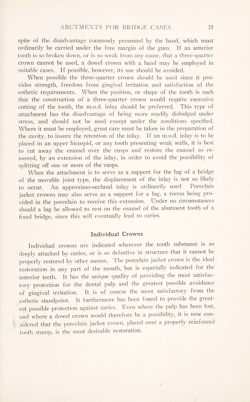 spite of the disadvantage commonly presented by the band, which must ordinarily be carried under the free margin of the gum. If an anterior tooth is so broken down, or is so weak from any cause, that a three-quarter crown cannot be used, a dowel crown with a band may be employed in suitable cases. If possible, however, its use should be avoided. When possible the three-quarter crown should he used since it pro¬ vides strength, freedom from gingival irritation and satisfaction of the esthetic requirements. When the position, or shape of the tooth is such that the construction of a three-quarter crown would require excessive cutting of the tooth, the m.o.d. inlay should be preferred. This type of attachment has the disadvantage of being more readily dislodged under stress, and should not be used except under the conditions specified. Where it must be employed, great care must be taken in the preparation of the cavity, to insure the retention of the inlay. If an m.o.d. inlay is to be placed in an upper bicuspid, or any tooth presenting weak walls, it is best to cut away the enamel over the cusps and restore the enamel so re¬ moved, by an extension of the inlay, in order to avoid the possibility of splitting off one or more of the cusps. When the attachment is to serve as a support for the lug of a bridge of the movable joint type, the displacement of the inlay is not so likely to occur. An approximo-occlusal inlay is ordinarily used. Porcelain jacket crowns may also serve as a support for a lug, a recess being pro¬ vided in the porcelain to receive this extension. Under no circumstances should a lug be allowed to rest on the enamel of the abutment tooth of a fixed bridge, since this will eventually lead to caries. Individual Crowns Individual crowns are indicated wherever the tooth substance is so deeply attacked by caries, or is so defective in structure that it cannot be properly restored bv other means. The porcelain jacket crown is the ideal restoration in any part of the mouth, but is especially indicated foi the anterior teeth. It has the unique quality of providing the most satisfac tory protection for the dental pulp and the gieatest possible avoidance of gingival irritation. It is of course the most satisfactory from the esthetic standpoint. It furthermore has been found to provide the gieat¬ est possible protection against caries. Even where the pulp has been lost, and where a dowel crown would therefore be a possibility, it is now con¬ sidered that the porcelain jacket crown, placed ovei a pioperly leinfoiced tooth stump, is the most desirable restoration.