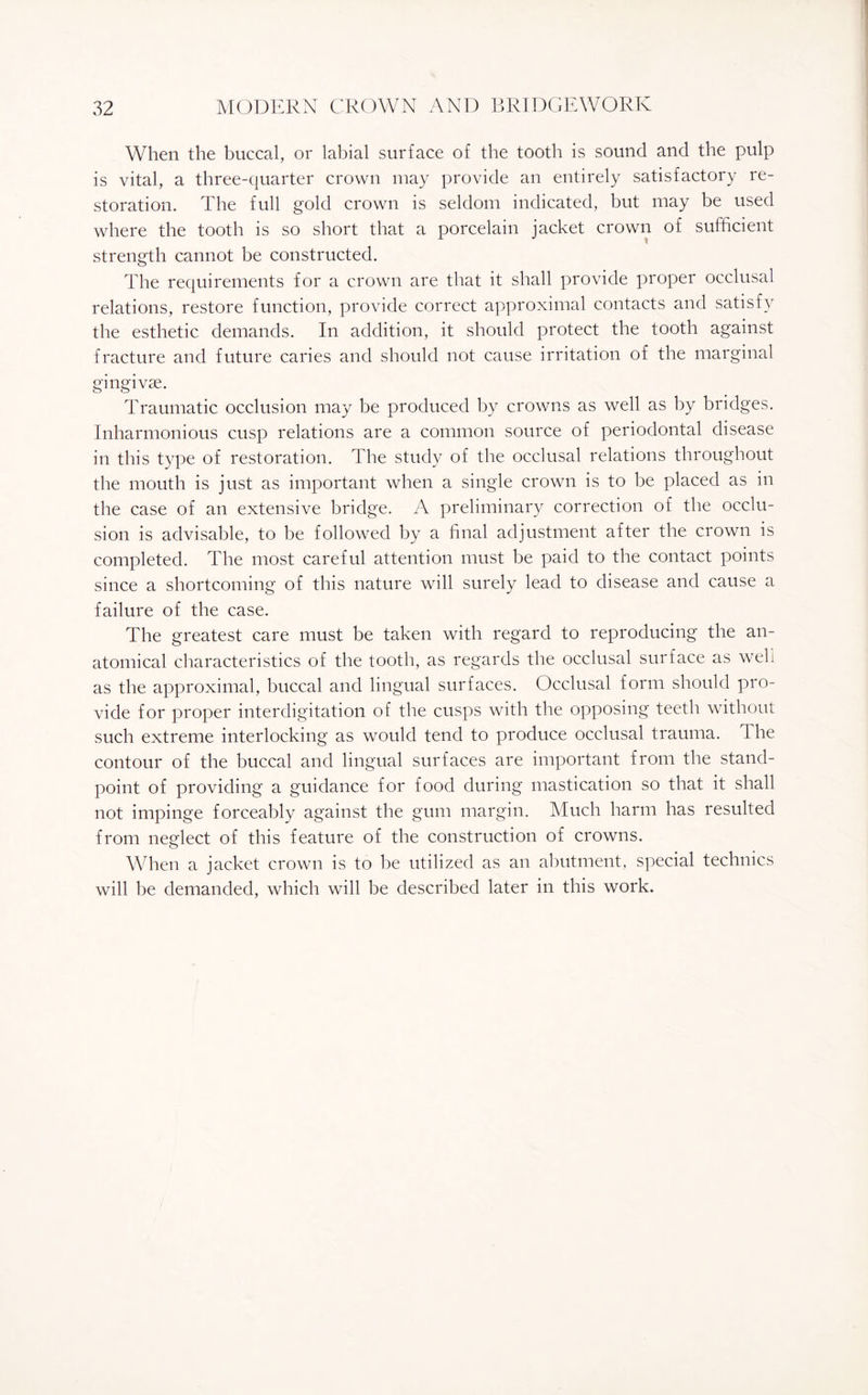When the buccal, or labial surface of the tooth is sound and the pulp is vital, a three-quarter crown may provide an entirely satisfactory re¬ storation. The full gold crown is seldom indicated, but may be used where the tooth is so short that a porcelain jacket crown of sufficient strength cannot be constructed. The requirements for a crown are that it shall provide proper occlusal relations, restore function, provide correct approximal contacts and satisfy the esthetic demands. In addition, it should protect the tooth against fracture and future caries and should not cause irritation of the marginal gingivae. Traumatic occlusion may be produced by crowns as well as by bridges. Inharmonious cusp relations are a common source of periodontal disease in this type of restoration. The study of the occlusal relations throughout the mouth is just as important when a single crown is to be placed as in the case of an extensive bridge. A preliminary correction of the occlu¬ sion is advisable, to be followed by a final adjustment after the crown is completed. The most careful attention must be paid to the contact points since a shortcoming of this nature will surely lead to disease and cause a failure of the case. The greatest care must be taken with regard to reproducing the an¬ atomical characteristics of the tooth, as regards the occlusal surface as well as the approximal, buccal and lingual surfaces. Occlusal form should pro¬ vide for proper interdigitation of the cusps with the opposing teeth without such extreme interlocking as would tend to produce occlusal trauma. The contour of the buccal and lingual surfaces are important from the stand¬ point of providing a guidance for food during mastication so that it shall not impinge forceably against the gum margin. Much harm has resulted from neglect of this feature of the construction of crowns. When a jacket crown is to be utilized as an abutment, special technics will be demanded, which will be described later in this work.