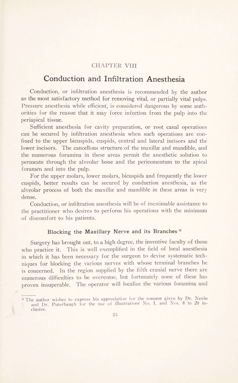 Conduction and Infiltration Anesthesia Conduction, or infiltration anesthesia is recommended by the author as the most satisfactory method for removing vital, or partially vital pulps. Pressure anesthesia while efficient, is considered dangerous by some auth¬ orities for the reason that it may force infection from the pulp into the periapical tissue. Sufficient anesthesia for cavity preparation, or root canal operations can be secured by infiltration anesthesia when such operations are con¬ fined to the upper bicuspids, cuspids, central and lateral incisors and the lower incisors. The cancellous structure of the maxillae and mandible, and the numerous foramina in these areas permit the anesthetic solution to permeate through the alveolar bone and the pericementum to the apical foramen and into the pulp. For the upper molars, lower molars, bicuspids and frequently the lower cuspids, better results can be secured by conduction anesthesia, as the alveolar process of both the maxillae and mandible in these areas is very dense. Conduction, or infiltration anesthesia will be of inestimable assistance to the practitioner who desires to perform his operations with the minimum of discomfort to his patients. Blocking the Maxillary Nerve and its Branches * Surgery has brought out, to a high degree, the inventive faculty of those who practice it. This is well exemplified in the field of local anesthesia in which it has been necessary for the surgeon to devise systematic tech¬ niques for blocking the various nerves with whose terminal branches he is concerned. In the region supplied by the fifth cranial nerve there are numerous difficulties to be overcome, but fortunately none of these has proven insuperable. The operator will localize the various foramina and * The author wishes to express his appreciation for the consent given by Dr. Nevin and Dr. Puterbaugh for the use of illustrations No. 1, and Nos. 8 to 20 in¬ clusive.